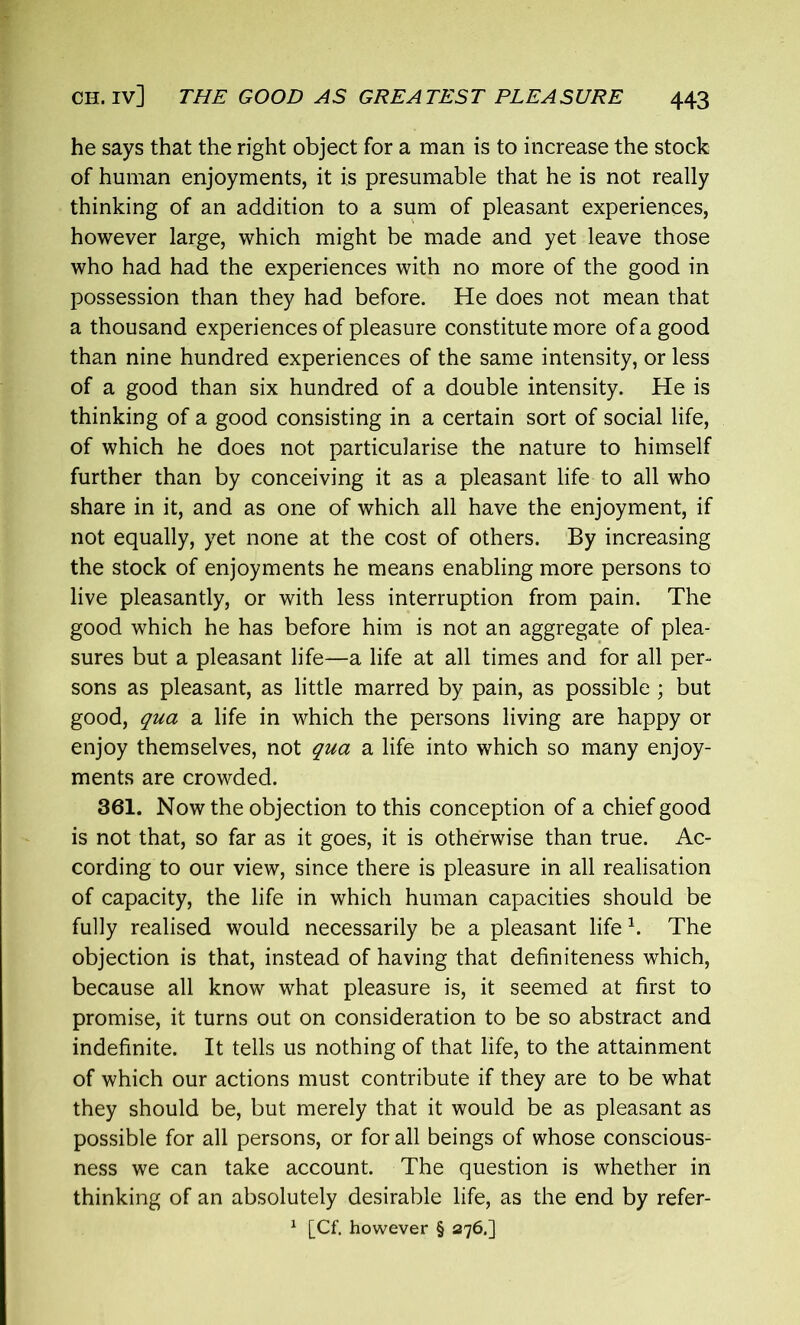 he says that the right object for a man is to increase the stock of human enjoyments, it is presumable that he is not really thinking of an addition to a sum of pleasant experiences, however large, which might be made and yet leave those who had had the experiences with no more of the good in possession than they had before. He does not mean that a thousand experiences of pleasure constitute more of a good than nine hundred experiences of the same intensity, or less of a good than six hundred of a double intensity. He is thinking of a good consisting in a certain sort of social life, of which he does not particularise the nature to himself further than by conceiving it as a pleasant life to all who share in it, and as one of which all have the enjoyment, if not equally, yet none at the cost of others. By increasing the stock of enjoyments he means enabling more persons to live pleasantly, or with less interruption from pain. The good which he has before him is not an aggregate of plea- sures but a pleasant life—a life at all times and for all per- sons as pleasant, as little marred by pain, as possible ; but good, qua a life in which the persons living are happy or enjoy themselves, not qua a life into which so many enjoy- ments are crowded. 361. Now the objection to this conception of a chief good is not that, so far as it goes, it is otherwise than true. Ac- cording to our view, since there is pleasure in all realisation of capacity, the life in which human capacities should be fully realised would necessarily be a pleasant life h The objection is that, instead of having that definiteness which, because all know what pleasure is, it seemed at first to promise, it turns out on consideration to be so abstract and indefinite. It tells us nothing of that life, to the attainment of which our actions must contribute if they are to be what they should be, but merely that it would be as pleasant as possible for all persons, or for all beings of whose conscious- ness we can take account. The question is whether in thinking of an absolutely desirable life, as the end by refer- 1 [Cf. however § 276.]