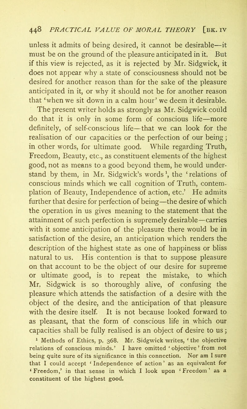 unless it admits of being desired, it cannot be desirable—it must be on the ground of the pleasure anticipated in it. But if this view is rejected, as it is rejected by Mr. Sidgwick, it does not appear why a state of consciousness should not be desired for another reason than for the sake of the pleasure anticipated in it, or why it should not be for another reason that ‘when we sit down in a calm hour’ we deem it desirable. The present writer holds as strongly as Mr. Sidgwick could do that it is only in some form of conscious life—more definitely, of self-conscious life—that we can look for the realisation of our capacities or the perfection of our being; in other words, for ultimate good. While regarding Truth, Freedom, Beauty, etc., as constituent elements of the highest good, not as means to a good beyond them, he would under- stand by them, in Mr. Sidgwick’s words \ the ‘ relations of conscious minds which we call cognition of Truth, contem- plation of Beauty, Independence of action, etc.’ He admits further that desire for perfection of being—the desire of which the operation in us gives meaning to the statement that the attainment of such perfection is supremely desirable—carries with it some anticipation of the pleasure there would be in satisfaction of the desire, an anticipation which renders the description of the highest state as one of happiness or bliss natural to us. His contention is that to suppose pleasure on that account to be the object of our desire for supreme or ultimate good, is to repeat the mistake, to which Mr. Sidgwick is so thoroughly alive, of confusing the pleasure which attends the satisfaction of a desire with the object of the desire, and the anticipation of that pleasure with the desire itself. It is not because looked forward to as pleasant, that the form of conscious life in which our capacities shall be fully realised is an object of desire to us; 1 Methods of Ethics, p. 368. Mr. Sidgwick writes, ‘ the objective relations of conscious minds.’ I have omitted ‘ objective ’ from not being quite sure of its significance in this connection. Nor am I sure that I could accept ‘ Independence of action ’ as an equivalent for 1 Freedom/ in that sense in which I look upon 1 Freedom1 as a constituent of the highest good.