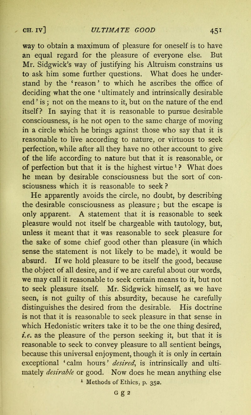 way to obtain a maximum of pleasure for oneself is to have an equal regard for the pleasure of everyone else. But Mr. Sidgwick’s way of justifying his Altruism constrains us to ask him some further questions. What does he under- stand by the ‘reason’ to which he ascribes the office of deciding what the one ‘ ultimately and intrinsically desirable end ’ is ; not on the means to it, but on the nature of the end itself? In saying that it is reasonable to pursue desirable consciousness, is he not open to the same charge of moving in a circle which he brings against those who say that it is reasonable to live according to nature, or virtuous to seek perfection, while after all they have no other account to give of the life according to nature but that it is reasonable, or of perfection but that it is the highest virtue1 ? What does he mean by desirable consciousness but the sort of con- sciousness which it is reasonable to seek ? He apparently avoids the circle, no doubt, by describing the desirable consciousness as pleasure; but the escape is only apparent. A statement that it is reasonable to seek pleasure would not itself be chargeable with tautology, but, unless it meant that it was reasonable to seek pleasure for the sake of some chief good other than pleasure (in which sense the statement is not likely to be made), it would be absurd. If we hold pleasure to be itself the good, because the object of all desire, and if we are careful about our words, we may call it reasonable to seek certain means to it, but not to seek pleasure itself. Mr. Sidgwick himself, as we have seen, is not guilty of this absurdity, because he carefully distinguishes the desired from the desirable. His doctrine is not that it is reasonable to seek pleasure in that sense in which Hedonistic writers take it to be the one thing desired, i.e. as the pleasure of the person seeking it, but that it is reasonable to seek to convey pleasure to all sentient beings, because this universal enjoyment, though it is only in certain exceptional ‘calm hours’ desired, is intrinsically and ulti- mately desirable or good. Now does he mean anything else 1 Methods of Ethics, p. 352. G g 2