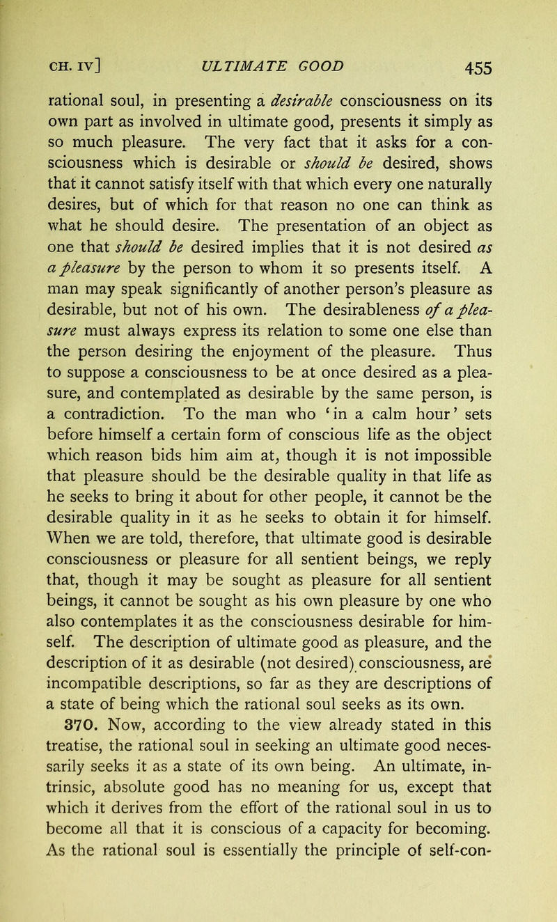 rational soul, in presenting a desirable consciousness on its own part as involved in ultimate good, presents it simply as so much pleasure. The very fact that it asks for a con- sciousness which is desirable or should be desired, shows that it cannot satisfy itself with that which every one naturally desires, but of which for that reason no one can think as what he should desire. The presentation of an object as one that should be desired implies that it is not desired as a pleasure by the person to whom it so presents itself. A man may speak significantly of another person’s pleasure as desirable, but not of his own. The desirableness of a plea- sure must always express its relation to some one else than the person desiring the enjoyment of the pleasure. Thus to suppose a consciousness to be at once desired as a plea- sure, and contemplated as desirable by the same person, is a contradiction. To the man who ‘in a calm hour’ sets before himself a certain form of conscious life as the object which reason bids him aim at, though it is not impossible that pleasure should be the desirable quality in that life as he seeks to bring it about for other people, it cannot be the desirable quality in it as he seeks to obtain it for himself. When we are told, therefore, that ultimate good is desirable consciousness or pleasure for all sentient beings, we reply that, though it may be sought as pleasure for all sentient beings, it cannot be sought as his own pleasure by one who also contemplates it as the consciousness desirable for him- self. The description of ultimate good as pleasure, and the description of it as desirable (not desired) consciousness, are incompatible descriptions, so far as they are descriptions of a state of being which the rational soul seeks as its own. 370. Now, according to the view already stated in this treatise, the rational soul in seeking an ultimate good neces- sarily seeks it as a state of its own being. An ultimate, in- trinsic, absolute good has no meaning for us, except that which it derives from the effort of the rational soul in us to become all that it is conscious of a capacity for becoming. As the rational soul is essentially the principle of self-con-