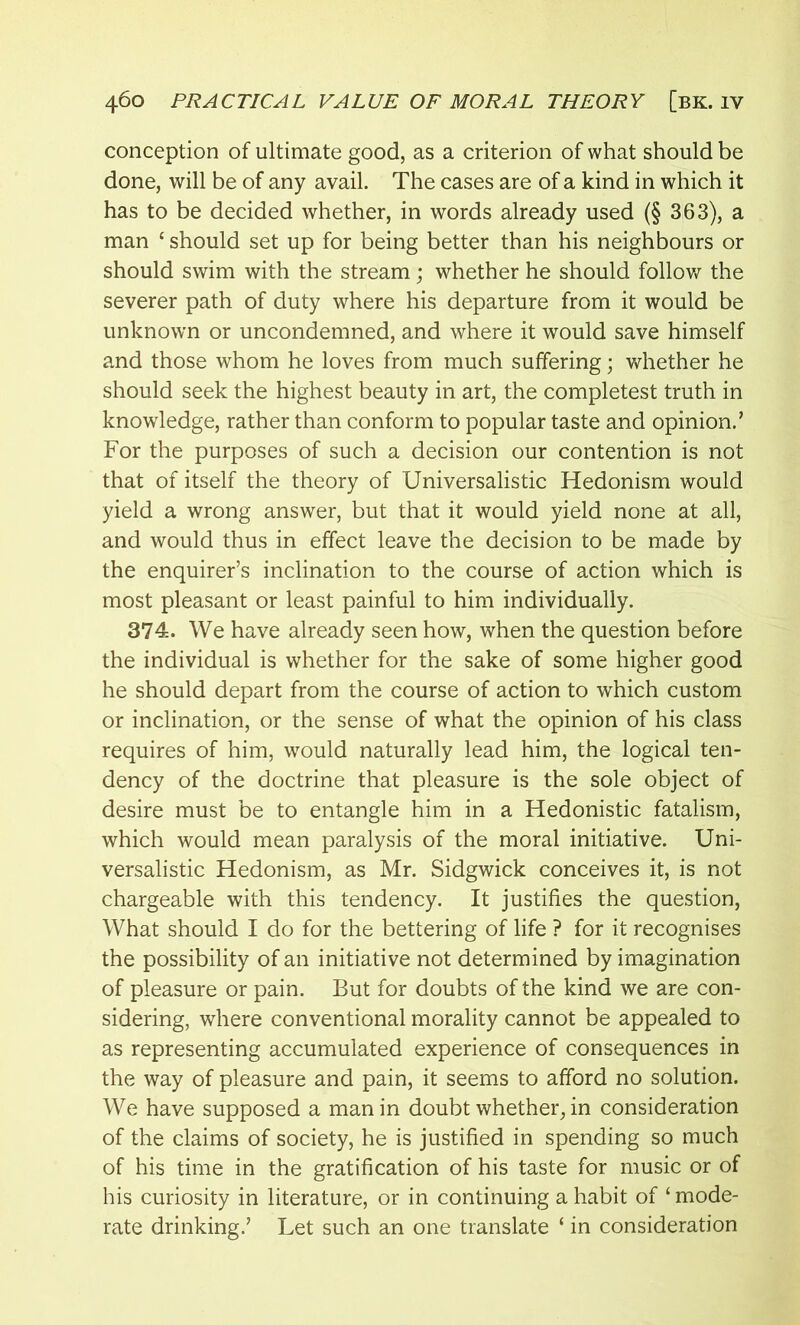 conception of ultimate good, as a criterion of what should be done, will be of any avail. The cases are of a kind in which it has to be decided whether, in words already used (§ 363), a man £ should set up for being better than his neighbours or should swim with the stream; whether he should follow the severer path of duty where his departure from it would be unknown or uncondemned, and where it would save himself and those whom he loves from much suffering; whether he should seek the highest beauty in art, the completest truth in knowledge, rather than conform to popular taste and opinion.’ For the purposes of such a decision our contention is not that of itself the theory of Universalistic Hedonism would yield a wrong answer, but that it would yield none at all, and would thus in effect leave the decision to be made by the enquirer’s inclination to the course of action which is most pleasant or least painful to him individually. 374. We have already seen how, when the question before the individual is whether for the sake of some higher good he should depart from the course of action to which custom or inclination, or the sense of what the opinion of his class requires of him, would naturally lead him, the logical ten- dency of the doctrine that pleasure is the sole object of desire must be to entangle him in a Hedonistic fatalism, which would mean paralysis of the moral initiative. Uni- versalistic Hedonism, as Mr. Sidgwick conceives it, is not chargeable with this tendency. It justifies the question, What should I do for the bettering of life ? for it recognises the possibility of an initiative not determined by imagination of pleasure or pain. But for doubts of the kind we are con- sidering, where conventional morality cannot be appealed to as representing accumulated experience of consequences in the way of pleasure and pain, it seems to afford no solution. We have supposed a man in doubt whether, in consideration of the claims of society, he is justified in spending so much of his time in the gratification of his taste for music or of his curiosity in literature, or in continuing a habit of £ mode- rate drinking.’ Let such an one translate £ in consideration