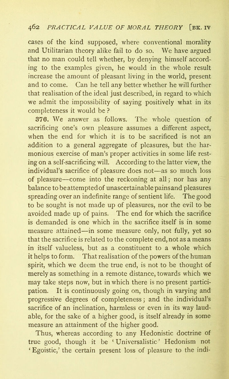 cases of the kind supposed, where conventional morality and Utilitarian theory alike fail to do so. We have argued that no man could tell whether, by denying himself accord- ing to the examples given, he would in the whole result increase the amount of pleasant living in the world, present and to come. Can he tell any better whether he will further that realisation of the ideal just described, in regard to which we admit the impossibility of saying positively what in its completeness it would be ? 376. We answer as follows. The whole question of sacrificing one’s own pleasure assumes a different aspect, when the end for which it is to be sacrificed is not an addition to a general aggregate of pleasures, but the har- monious exercise of man’s proper activities in some life rest- ing on a self-sacrificing will. According to the latter view, the individual’s sacrifice of pleasure does not—as so much loss of pleasure—come into the reckoning at all; nor has any balance to be attempted of unascertainable pains and pleasures spreading over an indefinite range of sentient life. The good to be sought is not made up of pleasures, nor the evil to be avoided made up of pains. The end for which the sacrifice is demanded is one which in the sacrifice itself is in some measure attained—in some measure only, not fully, yet so that the sacrifice is related to the complete end, not as a means in itself valueless, but as a constituent to a whole which it helps to form. That realisation of the powers of the human spirit, which we deem the true end, is not to be thought of merely as something in a remote distance, towards which we may take steps now, but in which there is no present partici- pation. It is continuously going on, though in varying and progressive degrees of completeness; and the individual’s sacrifice of an inclination, harmless or even in its way laud- able, for the sake of a higher good, is itself already in some measure an attainment of the higher good. Thus, whereas according to any Hedonistic doctrine of true good, though it be ‘ Universalistic ’ Hedonism not ‘ Egoistic,’ the certain present loss of pleasure to the indi-