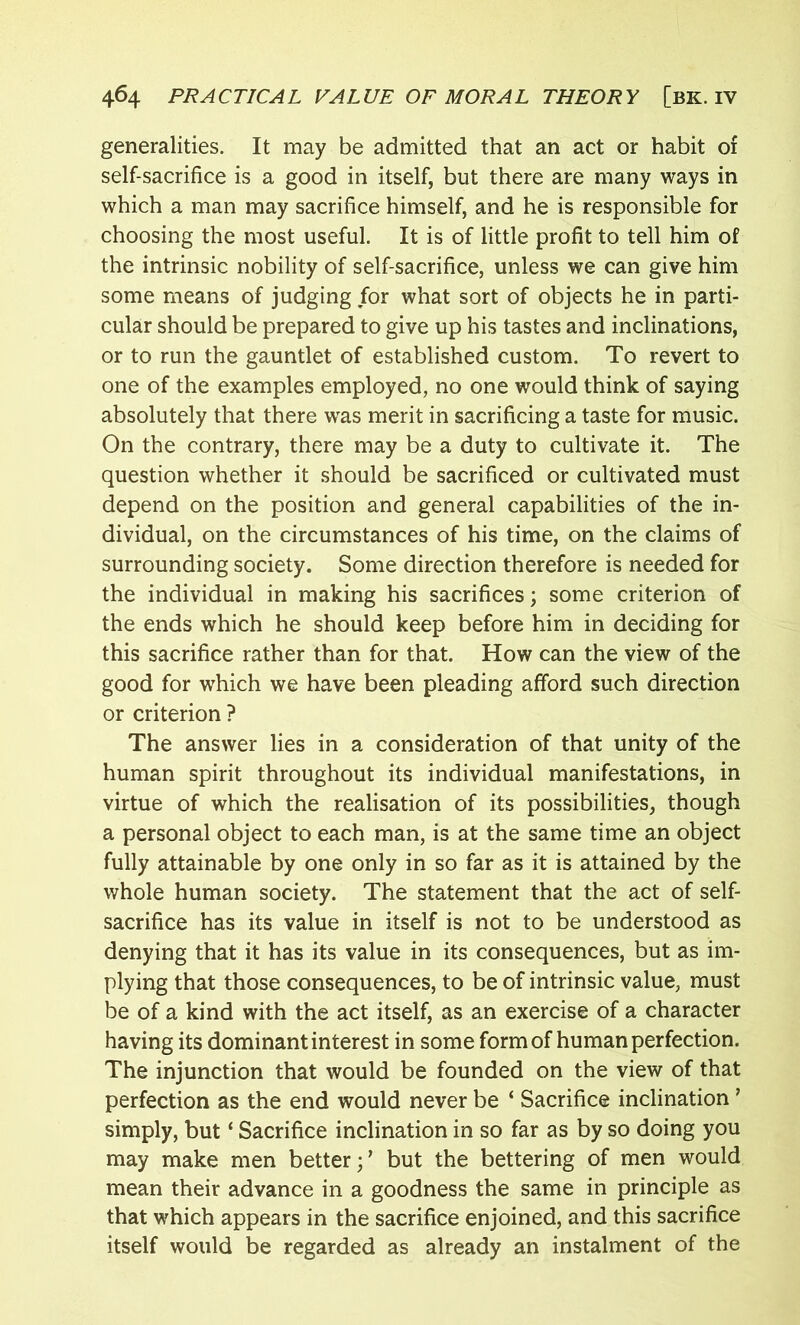 generalities. It may be admitted that an act or habit of self-sacrifice is a good in itself, but there are many ways in which a man may sacrifice himself, and he is responsible for choosing the most useful. It is of little profit to tell him of the intrinsic nobility of self-sacrifice, unless we can give him some means of judging for what sort of objects he in parti- cular should be prepared to give up his tastes and inclinations, or to run the gauntlet of established custom. To revert to one of the examples employed, no one would think of saying absolutely that there was merit in sacrificing a taste for music. On the contrary, there may be a duty to cultivate it. The question whether it should be sacrificed or cultivated must depend on the position and general capabilities of the in- dividual, on the circumstances of his time, on the claims of surrounding society. Some direction therefore is needed for the individual in making his sacrifices; some criterion of the ends which he should keep before him in deciding for this sacrifice rather than for that. How can the view of the good for which we have been pleading afford such direction or criterion ? The answer lies in a consideration of that unity of the human spirit throughout its individual manifestations, in virtue of which the realisation of its possibilities, though a personal object to each man, is at the same time an object fully attainable by one only in so far as it is attained by the whole human society. The statement that the act of self- sacrifice has its value in itself is not to be understood as denying that it has its value in its consequences, but as im- plying that those consequences, to be of intrinsic value, must be of a kind with the act itself, as an exercise of a character having its dominant interest in some form of human perfection. The injunction that would be founded on the view of that perfection as the end would never be ‘ Sacrifice inclination ’ simply, but ‘ Sacrifice inclination in so far as by so doing you may make men better;7 but the bettering of men would mean their advance in a goodness the same in principle as that which appears in the sacrifice enjoined, and this sacrifice itself would be regarded as already an instalment of the