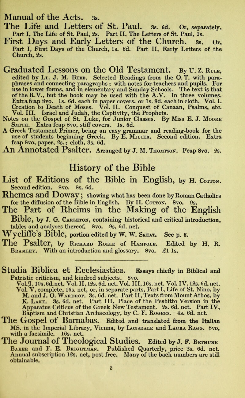 Manual of the Acts. 3s. The Life and Letters of St. Paul. 3s. 6d. Or, separately. Part I, The Life of St. Paul, 2s. Part II, The Letters of St. Paul, 2s. First Days and Early Letters of the Church. 3s. Or, Part I, First Days of the Church, Is. 6d. Part II, Early Letters of the Church, 2s. Graduated Lessons on the Old Testament. By u. z. Rule, edited by Ll. J. M. Bebb. Selected Readings from the O. T. with para- phrases and connecting paragraphs ; with notes for teachers and pupils. For use in lower forms, and in elementary and Sunday Schools. The text is that of the R.V., but the book may be used with the A.V. In three volumes. Extra fcap 8vo. Is. 6d. each in paper covers, or Is. 9d. each in cloth. Vol. I. Creation to Death of Moses. Vol. II. Conquest of Canaan, Psalms, etc. Vol. III. Israel and Judah, the Captivity, the Prophets. Notes on the Gospel of St. Luke, for Junior Classes. By Miss E. J. Moore Smith. Extra fcap 8vo, stiff covers. Is. 6d. A Greek Testament Primer, being an easy grammar and reading-book for the use of students beginning Greek. By E. Miller. Second edition. Extra fcap 8vo, paper, 2s.; cloth, 3s. 6d. An Annotated Psalter. Arranged by J. M. Thompson. Fcap 8vo. 2s. History of the Bible List of Editions of the Bible in English, by h. Cotton. Second edition. 8vo. 8s. 6d. Rhemes and Doway; showing what has been done by Roman Catholics for the diffusion of the Bible in English. By H. Cotton. 8vo. 9s. The Part of Rheims in the Making of the English Bible, by J. G. Carleton, containing historical and critical introduction, tables and analyses thereof. 8vo. 9s. 6d. net. Wycliffe s Bible, portion edited by W. W. Skeat. See p. 6. The Psalter, by Richard Rolle of Hampole. Edited by H. R. Bramley. With an introduction and glossary. 8vo. £1 Is. Studia Biblica et Ecclesiastica. Essays chiefly in Biblical and Patristic criticism, and kindred subjects. 8vo. Vol.JI, 10s.6d.net. Vol. II, 12s. 6d. net. Vol. Ill, 16s. net. Vol. IV, 12s. 6d. net. Vol. V, complete, 16s. net, or, in separate parts, Part I, Life of St. Nino, by M. and J. O. Wardrop. 3s. 6d. net. Part II, Texts from Mount Athos, by K. Lake. 3s. 6d. net. Part III, Place of the Peshitto Version in the Apparatus Criticus of the Greek New Testament. 2s. 6d. net. Part IV, Baptism and Christian Archaeology, by C. F. Rogers. 4s. 6d. net. The Gospel of Barnabas. Edited and translated from the Italian MS. in the Imperial Library, Vienna, by Lonsdale and Laura Ragg. 8vo, with a facsimile. 16s. net. The Journal of Theological Studies. Edited by J. f. Bethune Baker and F. E. Brightman. Published Quarterly, price 3s. 6d. net. Annual subscription 12s. net, post free. Many of the back numbers are still obtainable.