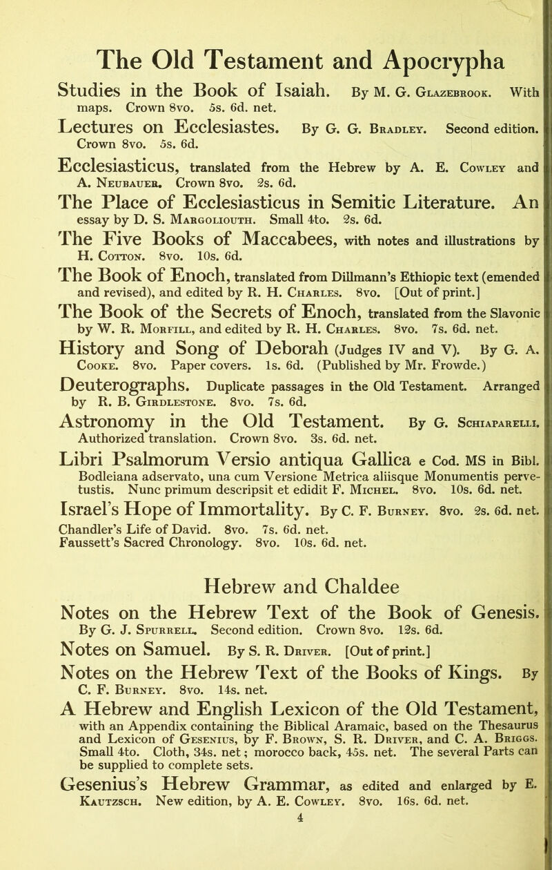 The Old Testament and Apocrypha Studies in the Book of Isaiah. By m. g. Glazebrook. With maps. Grown 8vo. 5s. 6d. net. Lectures on Ecclesiastes. By G. G. Bradley. Second edition. Crown 8vo. 5s. 6d. Ecclesiasticus, translated from the Hebrew by A. E. Cowley and A. Neubauer. Crown 8vo. 2s. 6d. The Place of Ecclesiasticus in Semitic Literature. An essay by D. S. Margoliouth. Small 4to. 2s. 6d. The Five Books of Maccabees, with notes and illustrations by H. Cotton. 8vo. 10s. 6d. The Book of Enoch, translated from Dillmann’s Ethiopic text (emended and revised), and edited by R. H. Charles. 8vo. [Out of print.] The Book of the Secrets of Enoch, translated from the Slavonic by W. R. Morfill, and edited by R. H. Charles. 8vo. 7s. 6d. net. History and Song of Deborah (Judges iv and V). By G. a. Cooke. 8vo. Paper covers. Is. 6d. (Published by Mr. Frowde.) DeuterOgraphs. Duplicate passages in the Old Testament. Arranged by R. B. Girdlestone. 8vo. 7s. 6d. Astronomy in the Old Testament. By G. Schiaparelli. Authorized translation. Crown 8vo. 3s. 6d. net. Libri Psalmorum Versio antiqua Gallica e Cod. ms in Bibi. Bodleiana adservato, una cum Versione Metrica aliisque Monumentis perve- tustis. Nunc primum descripsit et edidit F. Michel. 8vo. 10s. 6d. net. Israel’s Hope of Immortality. By C. F. Burney. 8vo. 2s. 6d. net. Chandler’s Life of David. 8vo. 7s. 6d. net. Faussett’s Sacred Chronology. 8vo. 10s. 6d. net. Hebrew and Chaldee Notes on the Hebrew Text of the Book of Genesis. By G. J. Spurrell. Second edition. Crown 8vo. 12s. 6d. Notes on Samuel. By S. R. Driver. [Out of print.] Notes on the Hebrew Text of the Books of Kings. By C. F. Burney. 8vo. 14s. net. A Hebrew and English Lexicon of the Old Testament, with an Appendix containing the Biblical Aramaic, based on the Thesaurus and Lexicon of Gesenius, by F. Brown, S. R. Driver, and C. A. Briggs. Small 4to. Cloth, 34s. net; morocco back, 45s. net. The several Parts can be supplied to complete sets. Gesenius’s Hebrew Grammar, as edited and enlarged by E. Kautzsch. New edition, by A. E. Cowley. 8vo. 16s. 6d. net.