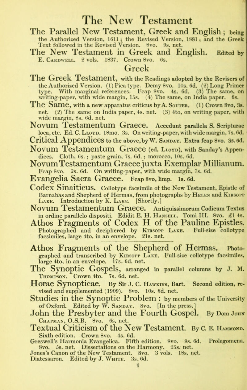 The New Testament The Parallel New Testament, Greek and English; being the Authorized Version, 1611; the Revised Version, 1881; and the Greek Text followed in the Revised Version. 8vo. 9s. net. The New Testament in Greek and English. Edited by E. Cardwell. 2 vols. 1837. Crown 8vo. 6s. Greek The Greek Testament, with the Readings adopted by the Revisers of the Authorized Version. (1) Pica type. DemySvo. 10s. 6d. (2) Long Primer type. With marginal references. Fcap 8vo. 4s. 6d. (3) The same, on writing-paper, with wide margin, 15s. (4) The same, on India paper. 6s. The Same, with a new apparatus criticus by A. Souter. (1) Crown 8vo, 3s. net. (2) The same on India paper, 4s. net. (3) 4to, on writing paper, with wide margin, 8s. 6d. net. Novum Testamentum Graece. Accedunt parallela S. Scripturae loca,etc. Ed. C. Lloyd. 18mo. 3s. On writing-paper, with wide margin, 7s. 6d. Critical Appendices to the above,by W. Sanday. Extra fcap 8vo. 3s. 6d. Novum Testamentum Graece (ed. Lloyd), with Sanday’s Appen- dices. Cloth, 6s.; paste grain, 7s. 6d. ; morocco, 10s. 6d. Novum Testamentum Graece juxta Exemplar Millianum. Fcap 8vo. 2s. 6d. On writing-paper, with wide margin, 7s. 6d. Evangelia Sacra Graece. Fcap 8vo, limp. is. 6d. Codex SinaiticUS. Collotype facsimile of the New Testament, Epistle of Barnabas and Shepherd of Hermas, from photographs by Helen and Kirsopp Lake. Introduction by K. Lake. [Shortly.] Novum Testamentum Graece. Antiquissimorum Codicum Textus in ordine parallelo dispositi. Edidit E. H. Hansell. Tomi III. 8vo. £1 4s. Athos Fragments of Codex H of the Pauline Epistles. Photographed and deciphered by Kirsopp Lake. Full-size collotype facsimiles, large 4to, in an envelope. 21s. net. Athos Fragments of the Shepherd of Hermas. Photo- graphed and transcribed by Kirsopp Lake. Full-size collotype facsimiles, large 4to, in an envelope. 17s. 6d. net. The Synoptic Gospels, arranged in parallel columns by J. M. Thompson. Crown 4to. 7s. 6d. net. Horae Synopticae. By Sir J. C. Hawkins, Bart. Second edition, re- vised and supplemented (1909). 8vo. 10s. 6d. net. Studies in the Synoptic Problem : by members of the University of Oxford. Edited by W. Sand ay. 8vo. [In the press.] John the Presbyter and the Fourth Gospel. ByDom John Chapman, O.S.B. 8vo. 6s. net. Textual Criticism of the New Testament. By c. e. Hammond. Sixth edition. Crown 8vo. 4s. 6d. Greswell’s Harmonia Evangelica. Fifth edition. 8vo. 9s. 6d. Prolegomena. 8vo. 5s. net. Dissertations on the Harmony. 25s. net. Jones’s Canon of the New Testament. 8vo. 3 vols. 18s. net. Diatessaron. Edited by J. White. 3s. 6d.