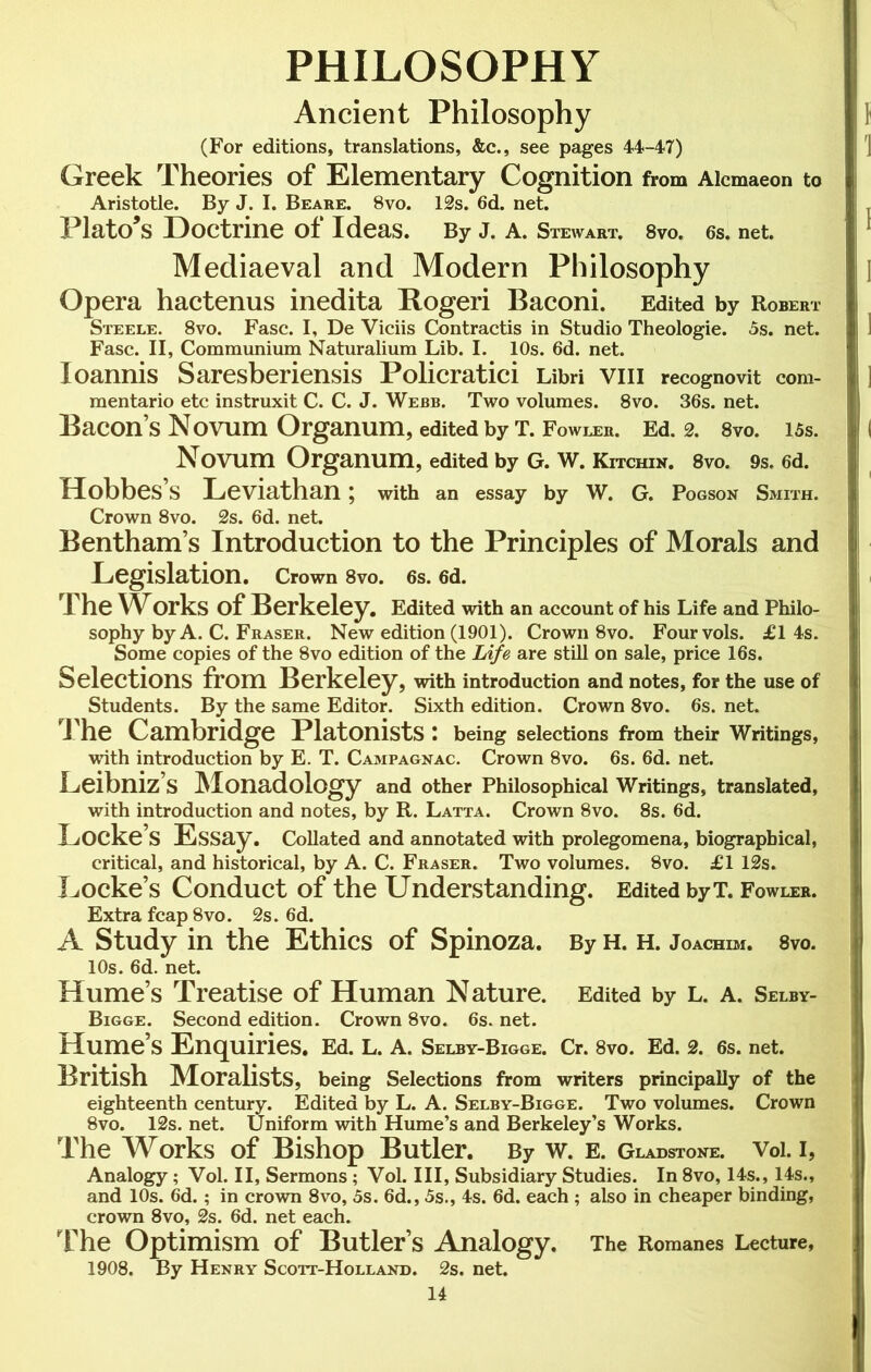 PHILOSOPHY Ancient Philosophy (For editions, translations, &c., see pages 44-47) Greek Theories of Elementary Cognition from Aicmaeon to Aristotle. By J. I. Beare. 8vo. 12s. 6d. net. Plato’s Doctrine of Ideas. By J. A. Stewart. 8vo. 6s. net. Mediaeval and Modern Philosophy Opera hactenus inedita Rogeri Baconi. Edited by Robert Steele. 8vo. Fasc. I, De Viciis Contractis in Studio Theologie. 5s. net. Fasc. II, Communium Naturalium Lib. I. 10s. 6d. net. loannis Saresberiensis Policratici Libri vm recognovit com- mentario etc instruxit C. C. J. Webb. Two volumes. 8vo. 36s. net. Bacon’s Novum Organum, edited by T. Fowler. Ed. 2. 8vo. 15s. Novum Organum, edited by G. W. Kitchin. 8vo. 9s. 6d. HobbeS S Leviathan ; with an essay by W. G. Pogson Smith. Crown 8vo. 2s. 6d. net. Bentham’s Introduction to the Principles of Morals and Legislation. Crown 8vo. 6s. 6d. The WOrks of Berkeley. Edited with an account of his Life and Philo- sophy by A. C. Fraser. New edition (1901). Crown 8vo. Fourvols. £1 4s. Some copies of the 8vo edition of the Life are still on sale, price 16s. Selections from Berkeley, with introduction and notes, for the use of Students. By the same Editor. Sixth edition. Crown 8vo. 6s. net. The Cambridge Platonists \ being selections from their Writings, with introduction by E. T. Campagnac. Crown 8vo. 6s. 6d. net. Leibniz’s Monadology and other Philosophical Writings, translated, with introduction and notes, by R. Latta. Crown 8vo. 8s. 6d. Locke’s Essay. Collated and annotated with prolegomena, biographical, critical, and historical, by A. C. Fraser. Two volumes. 8vo. £1 12s. Locke’s Conduct of the Understanding. Edited byT. Fowler. Extra fcap 8vo. 2s. 6d. A Study in the Ethics of Spinoza. By h. h. Joachim. 8vo. 10s. 6d. net. Hume’s Treatise of Human Nature. Edited by L. a. Selby- Bigge. Second edition. Crown 8vo. 6s. net. Hume’s Enquiries. Ed. L. A. Selby-Bigge. Cr. 8vo. Ed. 2. 6s. net. British Moralists, being Selections from writers principally of the eighteenth century. Edited by L. A. Selby-Bigge. Two volumes. Crown 8vo. 12s. net. Uniform with Hume’s and Berkeley’s Works. The Works of Bishop Butler. By W. E. Gladstone. Vol. I, Analogy; Vol. II, Sermons; Vol. Ill, Subsidiary Studies. In 8vo, 14s., 14s., and 10s. 6d.; in crown 8vo, 5s. 6d., 5s., 4s. 6d. each ; also in cheaper binding, crown 8vo, 2s. 6d. net each. The Optimism of Butler’s Analogy. The Romanes Lecture, 1908. By Henry Scott-Holland. 2s. net.