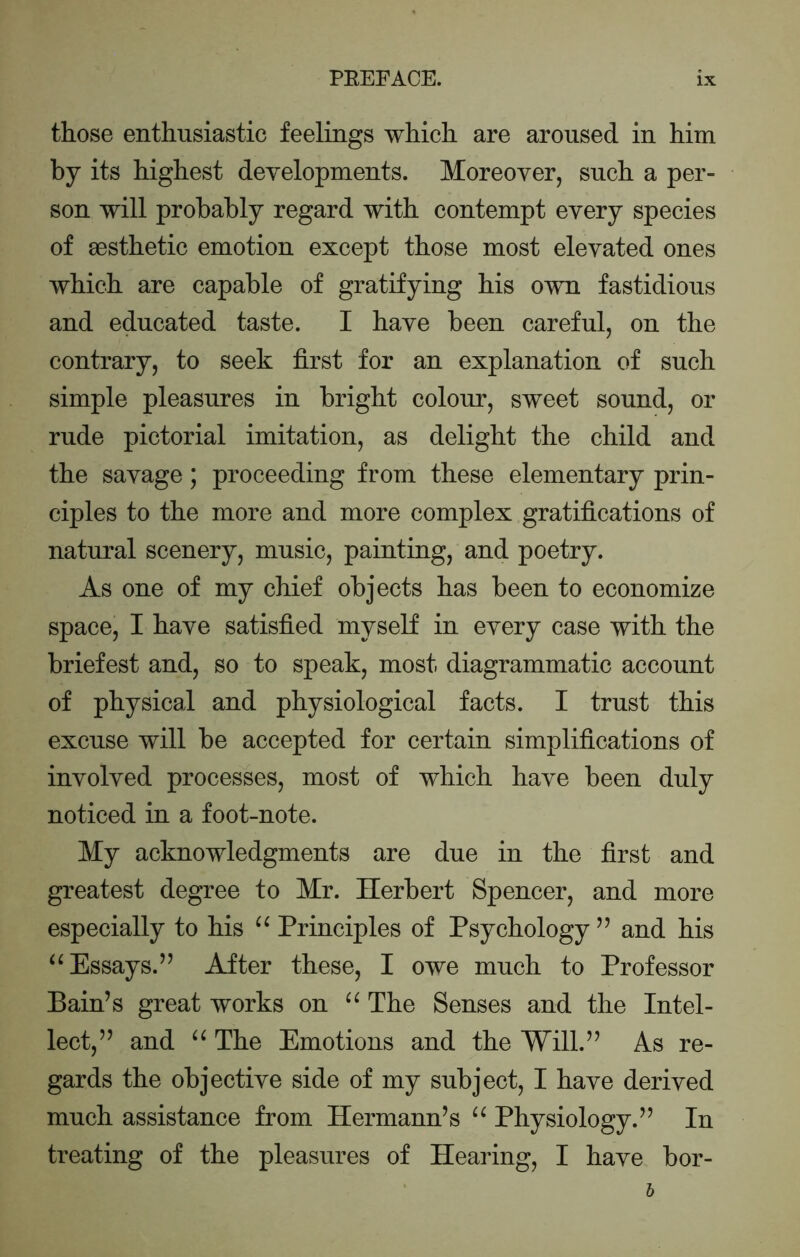 those enthusiastic feelings which are aroused in him by its highest developments. Moreover, such a per- son will probably regard with contempt every species of sesthetic emotion except those most elevated ones which are capable of gratifying his own fastidious and educated taste. I have been careful, on the contrary, to seek first for an explanation of such simple pleasures in bright colour, sweet sound, or rude pictorial imitation, as delight the child and the savage; proceeding from these elementary prin- ciples to the more and more complex gratifications of natural scenery, music, painting, and poetry. As one of my chief objects has been to economize space, I have satisfied myself in every case with the briefest and, so to speak, most diagrammatic account of physical and physiological facts. I trust this excuse will be accepted for certain simplifications of involved processes, most of which have been duly noticed in a foot-note. My acknowledgments are due in the first and greatest degree to Mr. Herbert Spencer, and more especially to his Principles of Psychology ” and his ‘^Essays.’’ After these, I owe much to Professor Bain’s great works on The Senses and the Intel- lect,” and The Emotions and the Will.” As re- gards the objective side of my subject, I have derived much assistance from Hermann’s Physiology.” In treating of the pleasures of Hearing, I have bor-