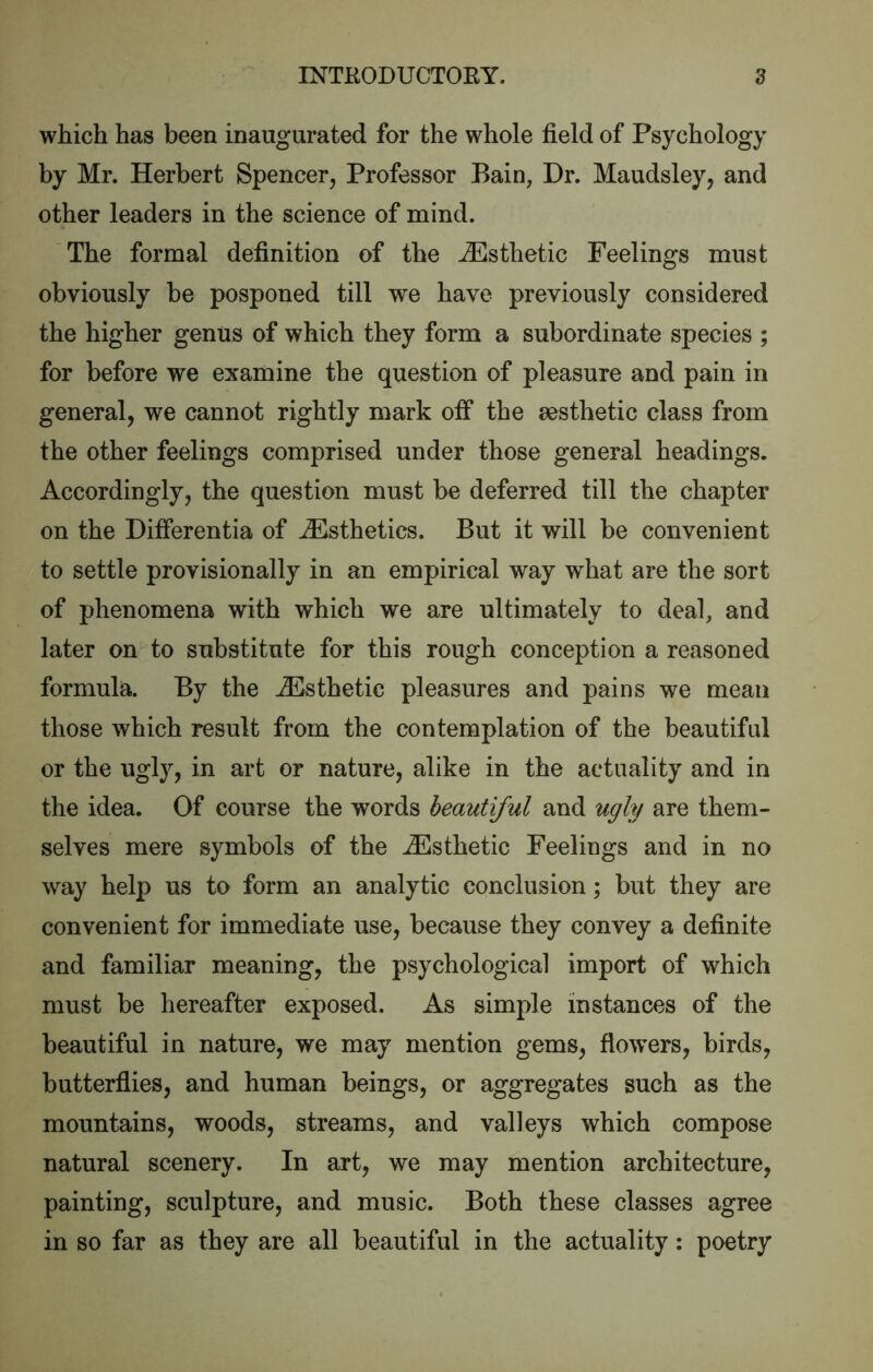 which has been inaugurated for the whole field of Psychology by Mr. Herbert Spencer, Professor Bain, Dr. Maudsley, and other leaders in the science of mind. The formal definition of the Esthetic Feelings must obviously be posponed till we have previously considered the higher genus of which they form a subordinate species ; for before we examine the question of pleasure and pain in general, we cannot rightly mark oif the aesthetic class from the other feelings comprised under those general headings. Accordingly, the question must be deferred till the chapter on the Differentia of Esthetics. But it will be convenient to settle provisionally in an empirical way what are the sort of phenomena with which we are ultimately to deal, and later on to substitute for this rough conception a reasoned formula. By the Esthetic pleasures and pains we mean those which result from the contemplation of the beautiful or the ugly, in art or nature, alike in the actuality and in the idea. Of course the words beautiful and ugly are them- selves mere symbols of the .Esthetic Feelings and in no way help us to form an analytic conclusion; but they are convenient for immediate use, because they convey a definite and familiar meaning, the psychological import of which must be hereafter exposed. As simple instances of the beautiful in nature, we may mention gems, flowers, birds, butterflies, and human beings, or aggregates such as the mountains, woods, streams, and valleys which compose natural scenery. In art, we may mention architecture, painting, sculpture, and music. Both these classes agree in so far as they are all beautiful in the actuality: poetry