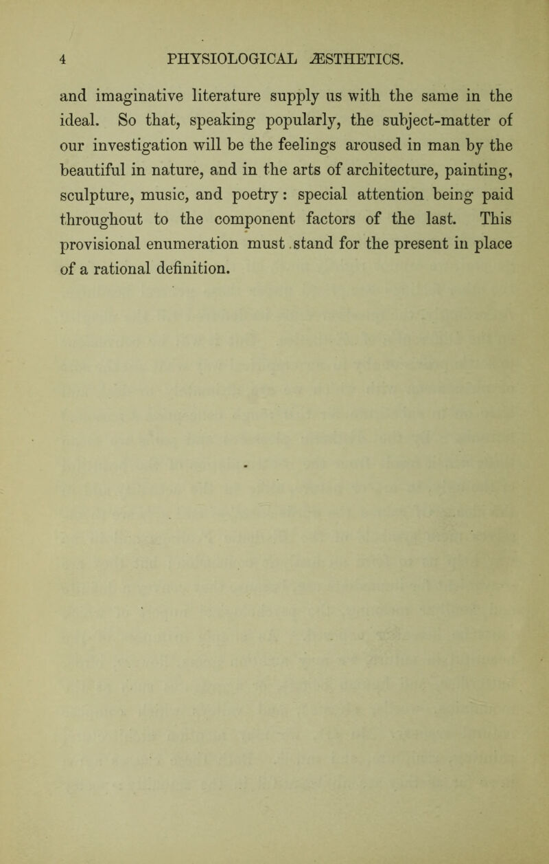 and imaginative literature supply us witli the same in the ideal. So that, speaking popularly, the subject-matter of our investigation will he the feelings aroused in man by the beautiful in nature, and in the arts of architecture, painting, sculpture, music, and poetry: special attention being paid throughout to the component factors of the last. This provisional enumeration must .stand for the present in place of a rational definition.
