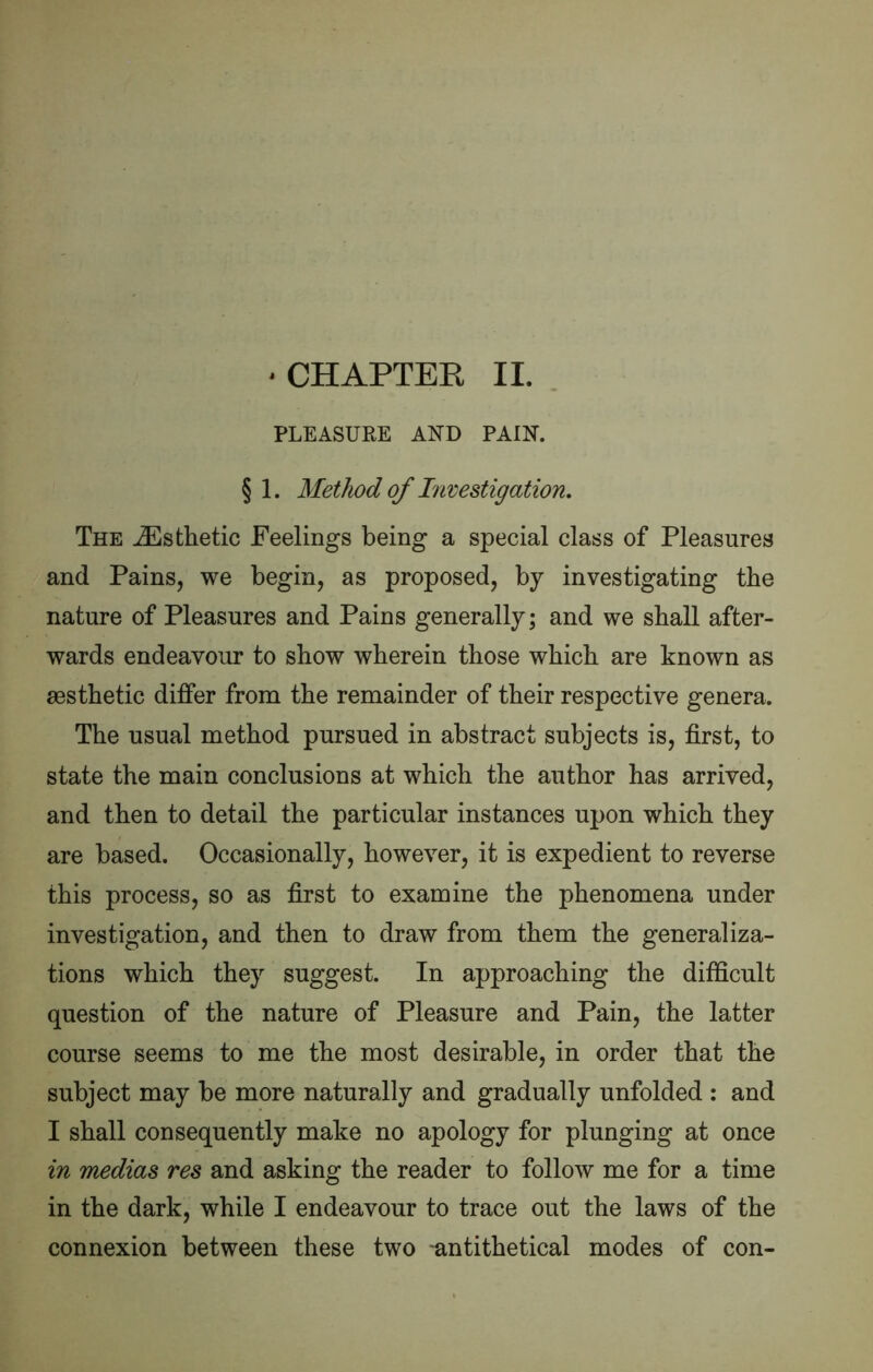 ‘CHAPTEE II. PLEASURE AND PAIN. §1. Method of Tnvestigation. The Esthetic Feelings being a special class of Pleasures and Pains, we begin, as proposed, by investigating the nature of Pleasures and Pains generally; and we shall after- wards endeavour to show wherein those which are known as assthetic differ from the remainder of their respective genera. The usual method pursued in abstract subjects is, first, to state the main conclusions at which the author has arrived, and then to detail the particular instances upon which they are based. Occasionally, however, it is expedient to reverse this process, so as first to examine the phenomena under investigation, and then to draw from them the generaliza- tions which they suggest. In approaching the difficult question of the nature of Pleasure and Pain, the latter course seems to me the most desirable, in order that the subject may be more naturally and gradually unfolded : and I shall consequently make no apology for plunging at once in medias res and asking the reader to follow me for a time in the dark, while I endeavour to trace out the laws of the connexion between these two -antithetical modes of con-