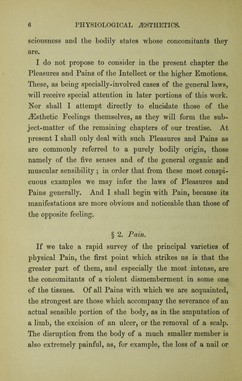 scioiisness and the bodily states whose concomitants they are. I do not propose to consider in the present chapter the Pleasures and Pains of the Intellect or the higher Emotions. These, as being specially-involved cases of the general laws, will receive special attention in later portions of this work. Nor shall I attempt directly to elucidate those of the ^Esthetic Feelings themselves, as they will form the sub- ject-matter of the remaining chapters of our treatise. At present I shall only deal with such Pleasures and Pains as are commonly referred to a purely bodily origin, those namely of the five senses and of the general organic and muscular sensibility ; in order that from these most conspi- cuous examples we may infer the laws of Pleasures and Pains generally. And I shall begin with Pain, because its manifestations are more obvious and noticeable than those of the opposite feeling. § 2. Pain. If we take a rapid survey of the principal varieties of physical Pain, the first point which strikes us is that the greater part of them, and especially the most intense, are the concomitants of a violent dismemberment in some one of the tissues. Of all Pains with which we are acquainted, the strongest are those which accompany the severance of an actual sensible portion of the body, as in the amputation of a limb, the excision of an ulcer, or the removal of a scalp. The disruption from the body of a much smaller member is also extremely painful, as, for example, the loss of a nail or