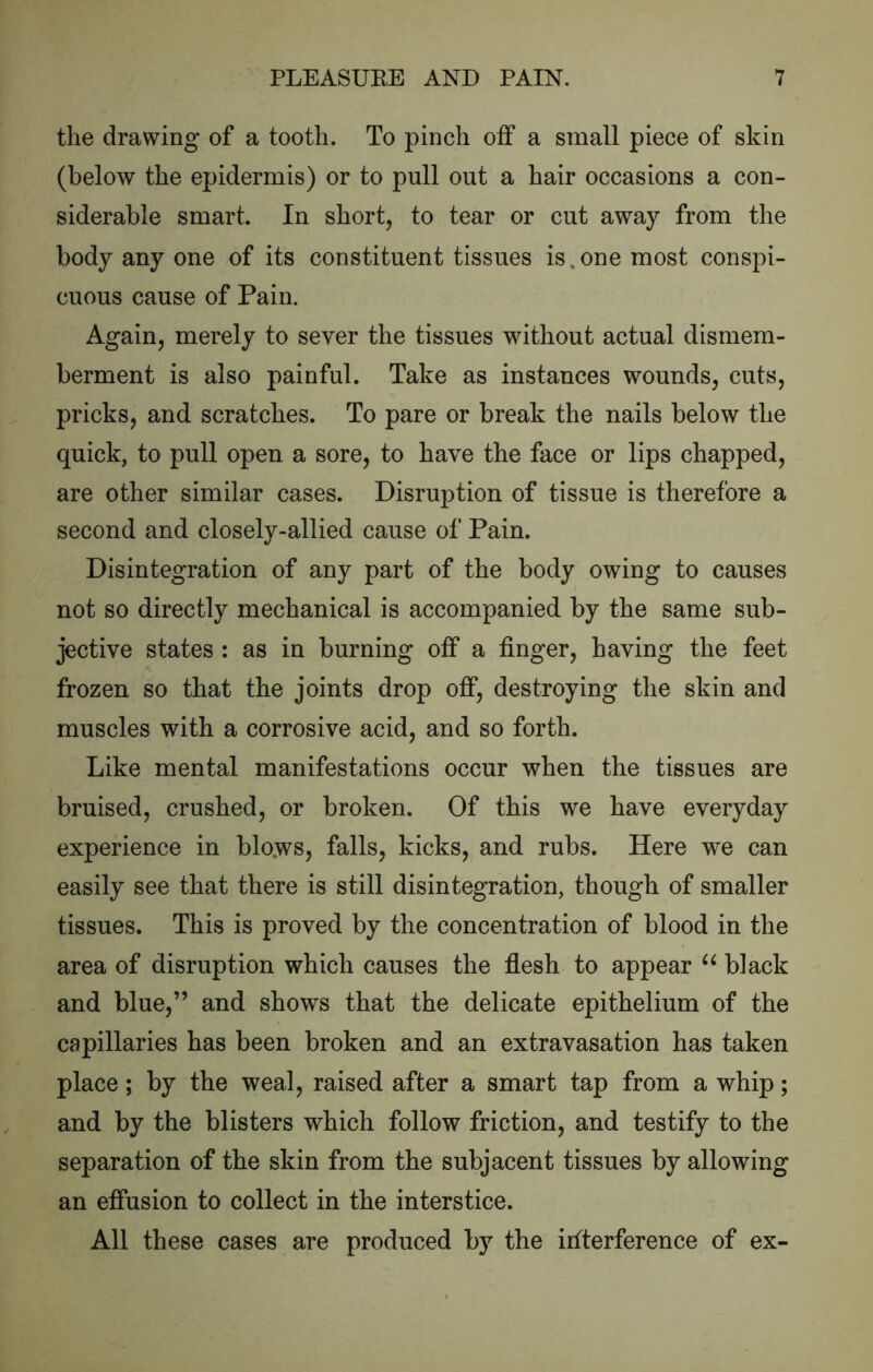 the drawing of a tooth. To pinch off a small piece of skin (below the epidermis) or to pull out a hair occasions a con- siderable smart. In short, to tear or cut away from the body any one of its constituent tissues is.one most conspi- cuous cause of Pain. Again, merely to sever the tissues without actual dismem- berment is also painful. Take as instances wounds, cuts, pricks, and scratches. To pare or break the nails below the quick, to pull open a sore, to have the face or lips chapped, are other similar cases. Disruption of tissue is therefore a second and closely-allied cause of Pain. Disintegration of any part of the body owing to causes not so directly mechanical is accompanied by the same sub- jective states : as in burning off a finger, having the feet frozen so that the joints drop off, destroying the skin and muscles with a corrosive acid, and so forth. Like mental manifestations occur when the tissues are bruised, crushed, or broken. Of this we have everyday experience in blo.ws, falls, kicks, and rubs. Here we can easily see that there is still disintegration, though of smaller tissues. This is proved by the concentration of blood in the area of disruption which causes the flesh to appear black and blue,” and shows that the delicate epithelium of the capillaries has been broken and an extravasation has taken place; by the weal, raised after a smart tap from a whip; and by the blisters which follow friction, and testify to the separation of the skin from the subjacent tissues by allowing an effusion to collect in the interstice. All these cases are produced by the irtterference of ex-