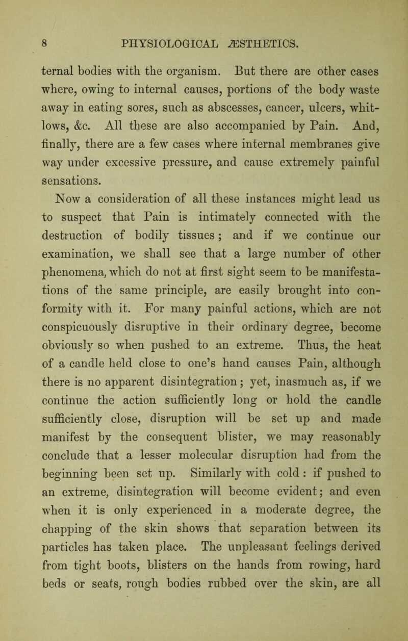 ternal bodies with the organism. But there are other cases where, owing to internal causes, portions of the body waste away in eating sores, such as abscesses, cancer, ulcers, whit- lows, &c. All these are also accompanied by Pain. And, finally, there are a few cases where internal membranes give way under excessive pressure, and cause extremely painful sensations. Now a consideration of all these instances might lead us to suspect that Pain is intimately connected with the destruction of bodily tissues; and if we continue our examination, we shall see that a large number of other phenomena, which do not at first sight seem to be manifesta- tions of the same principle, are easily brought into con- formity with it. For many painful actions, which are not conspicuously disruptive in their ordinary degree, become obviously so when pushed to an extreme. Thus, the heat of a candle held close to one’s hand causes Pain, although there is no apparent disintegration; yet, inasmuch as, if we continue the action sufficiently long or hold the candle sufficiently close, disruption will be set up and made manifest by the consequent blister, we may reasonably conclude that a lesser molecular disruption had from the beginning been set up. Similarly with cold : if pushed to an extreme, disintegration will become evident; and even when it is only experienced in a moderate degree, the chapping of the skin shows that separation between its particles has taken place. The unpleasant feelings derived from tight boots, blisters on the hands from rowing, hard beds or seats, rough bodies rubbed over the skin, are all