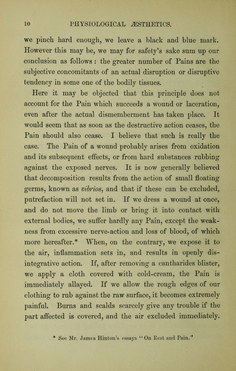 we pinch hard enough, we leave a black and blue mark. However this may be, we may for safety’s sake sum up our conclusion as follows : the greater number of Pains are the subjective concomitants of an actual disruption or disruptive tendency in some one of the bodily tissues. Here it may be objected that this principle does not account for the Pain which succeeds a wound or laceration, even after the actual dismemberment has taken place. It would seem that as soon as the destructive action ceases, the Pain should also cease. I believe that such is really the case. The Pain of a wound probably arises from oxidation and its subsequent effects, or from hard substances rubbing against the exposed nerves. It is now generally believed that decomposition results from the action of small floating germs, known as vibrios^ and that if these can be excluded, putrefaction will not set in. If we dress a wound at once, and do not move the limb or bring it into contact with external bodies, we suffer hardly any Pain, except the weak- ness from excessive nerve-action and loss of blood, of which more hereafter.* When, on the contrary, we expose it to the air, inflammation sets in, and results in openly dis- integrative action. If, after removing a cantharides blister, we apply a cloth covered with cold-cream, the Pain is immediately allayed. If we allow the rough edges of our clothing to rub against the raw surface, it becomes extremely painful. Burns and scalds scarcely give any trouble if the part affected is covered, and the air excluded immediately. See Mr. James Hinton’s essays “On IJest and Pain.’*
