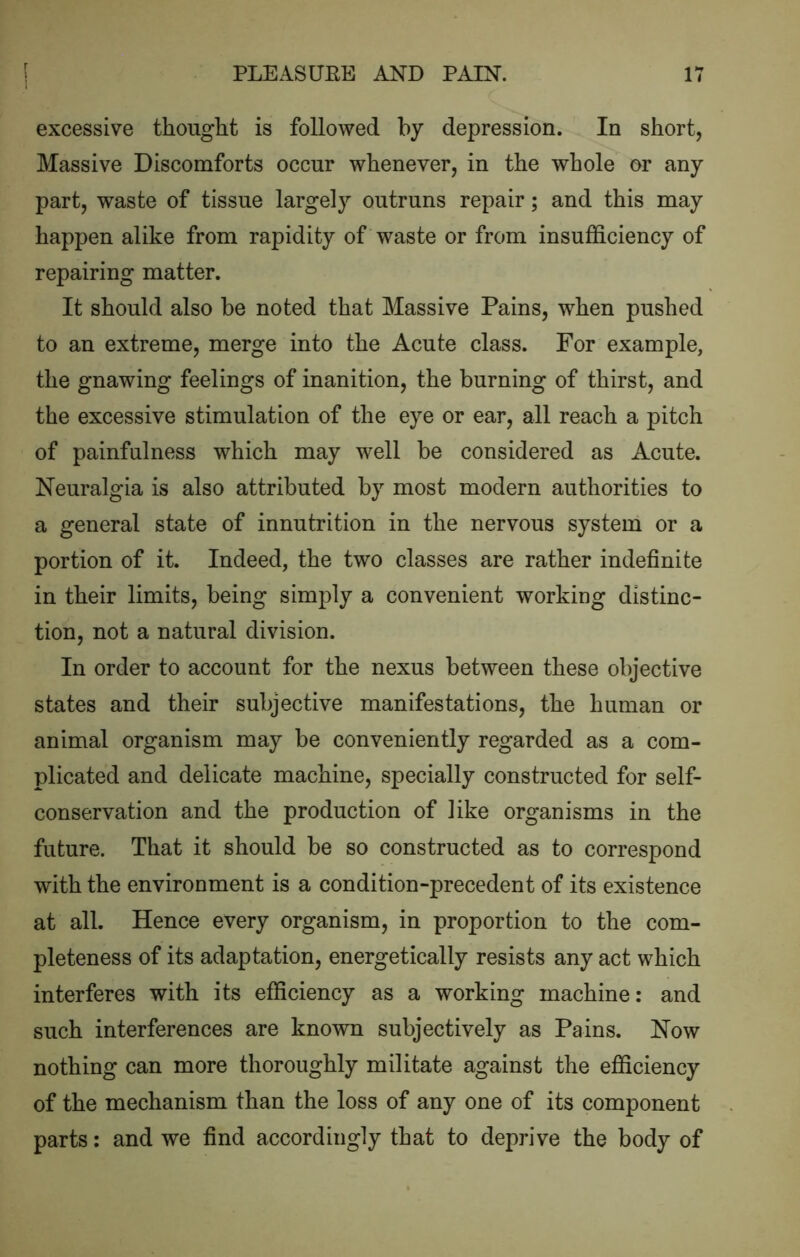 excessive thought is followed by depression. In short, Massive Discomforts occur whenever, in the whole or any part, waste of tissue largely outruns repair; and this may happen alike from rapidity of waste or from insufficiency of repairing matter. It should also be noted that Massive Pains, when pushed to an extreme, merge into the Acute class. For example, the gnawing feelings of inanition, the burning of thirst, and the excessive stimulation of the eye or ear, all reach a pitch of painful ness which may well be considered as Acute. Neuralgia is also attributed by most modern authorities to a general state of innutrition in the nervous system or a portion of it. Indeed, the two classes are rather indefinite in their limits, being simply a convenient working distinc- tion, not a natural division. In order to account for the nexus between these objective states and their subjective manifestations, the human or animal organism may be conveniently regarded as a com- plicated and delicate machine, specially constructed for self- conservation and the production of like organisms in the future. That it should be so constructed as to correspond with the environment is a condition-precedent of its existence at all. Hence every organism, in proportion to the com- pleteness of its adaptation, energetically resists any act which interferes with its efficiency as a working machine: and such interferences are known subjectively as Pains. Now nothing can more thoroughly militate against the efficiency of the mechanism than the loss of any one of its component parts: and we find accordingly that to deprive the body of