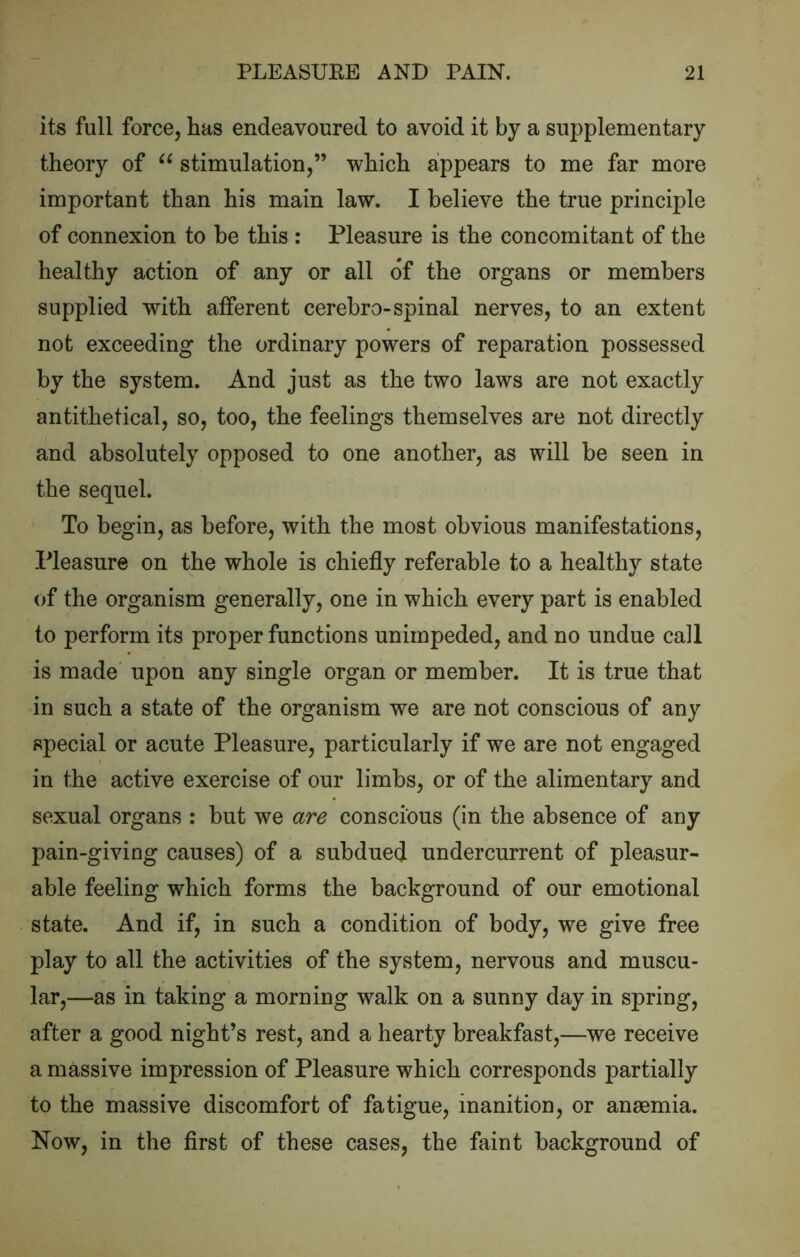 its full force, Las endeavoured to avoid it by a supplementary theory of stimulation,” which appears to me far more important than his main law. I believe the true principle of connexion to be this : Pleasure is the concomitant of the healthy action of any or all of the organs or members supplied with afferent cerebro-spinal nerves, to an extent not exceeding the ordinary powers of reparation possessed by the system. And just as the two laws are not exactly antithetical, so, too, the feelings themselves are not directly and absolutely opposed to one another, as will be seen in the sequel. To begin, as before, with the most obvious manifestations. Pleasure on the whole is chiefly referable to a healthy state of the organism generally, one in which every part is enabled to perform its proper functions unimpeded, and no undue call is made upon any single organ or member. It is true that in such a state of the organism we are not conscious of any special or acute Pleasure, particularly if we are not engaged in the active exercise of our limbs, or of the alimentary and sexual organs : but we are conscious (in the absence of any pain-giving causes) of a subdued undercurrent of pleasur- able feeling which forms the background of our emotional state. And if, in such a condition of body, we give free play to all the activities of the system, nervous and muscu- lar,—as in taking a morning walk on a sunny day in spring, after a good night’s rest, and a hearty breakfast,—we receive a massive impression of Pleasure which corresponds partially to the massive discomfort of fatigue, inanition, or anaemia. Now, in the first of these cases, the faint background of