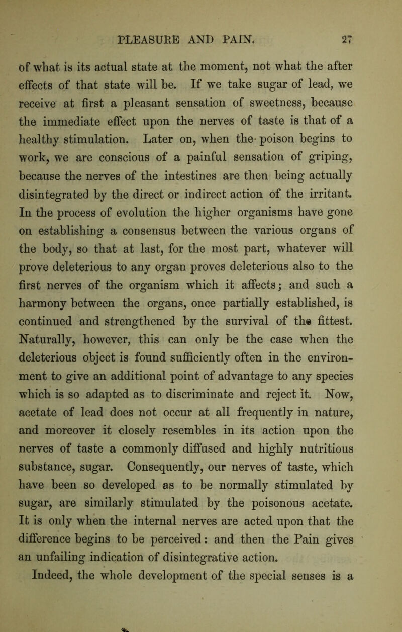 of what is its actual state at the moment, not what the after effects of that state will be. If we take sugar of lead, we receive at first a pleasant sensation of sweetness, because the immediate effect upon the nerves of taste is that of a healthy stimulation. Later on, when the- poison begins to work, we are conscious of a painful sensation of griping, because the nerves of the intestines are then being actually disintegrated by the direct or indirect action of the irritant. In the process of evolution the higher organisms have gone on establishing a consensus between the various organs of the body, so that at last, for the most part, whatever will prove deleterious to any organ proves deleterious also to the first nerves of the organism which it affects; and such a harmony between the organs, once partially established, is continued and strengthened by the survival of the fittest. Naturally, however, this can only be the case when the deleterious object is found sufficiently often in the environ- ment to give an additional point of advantage to any species which is so adapted as to discriminate and reject it. Now, acetate of lead does not occur at all frequently in nature, and moreover it closely resembles in its action upon the nerves of taste a commonly diffused and highly nutritious substance, sugar. Consequently, our nerves of taste, which have been so developed as to be normally stimulated by sugar, are similarly stimulated by the poisonous acetate. It is only when the internal nerves are acted upon that the difference begins to be perceived: and then the Pain gives an unfailing indication of disintegrative action. Indeed, the whole development of the special senses is a