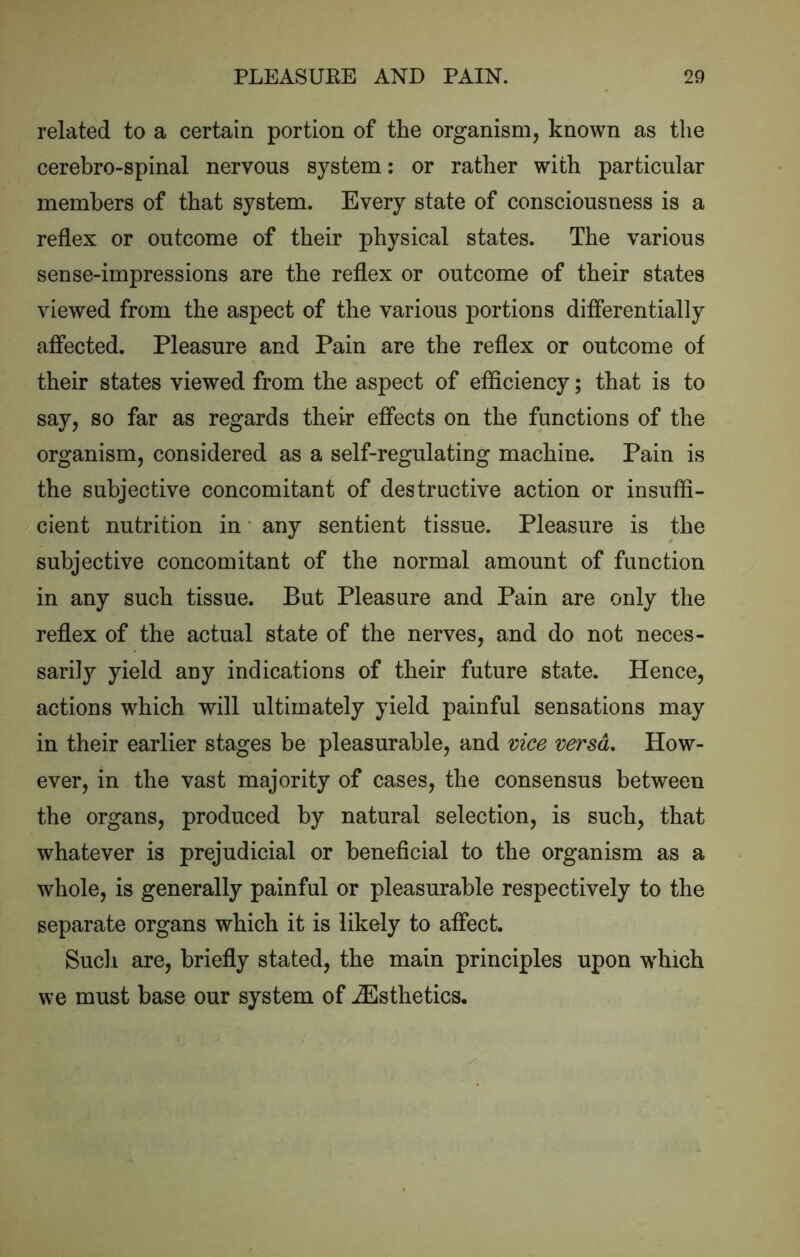 related to a certain portion of the organism, known as the cerebro-spinal nervous system; or rather with particular members of that system. Every state of consciousness is a reflex or outcome of their physical states. The various sense-impressions are the reflex or outcome of their states viewed from the aspect of the various portions differentially affected. Pleasure and Pain are the reflex or outcome of their states viewed from the aspect of efficiency; that is to say, so far as regards their effects on the functions of the organism, considered as a self-regulating machine. Pain is the subjective concomitant of destructive action or insuffi- cient nutrition in* any sentient tissue. Pleasure is the subjective concomitant of the normal amount of function in any such tissue. But Pleasure and Pain are only the reflex of the actual state of the nerves, and do not neces- saril} yield any indications of their future state. Hence, actions which will ultimately yield painful sensations may in their earlier stages be pleasurable, and vice versa. How- ever, in the vast majority of cases, the consensus between the organs, produced by natural selection, is such, that whatever is prejudicial or beneficial to the organism as a whole, is generally painful or pleasurable respectively to the separate organs which it is likely to affect. Such are, briefly stated, the main principles upon which we must base our system of iEsthetics.