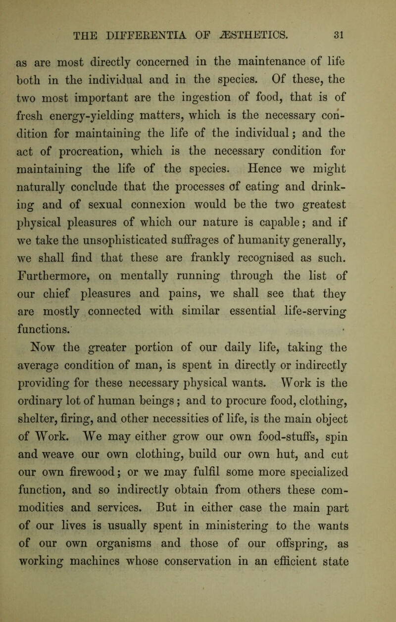 as are most directly concerned in the maintenance of life both in the individual and in the species. Of these, the two most important are the ingestion of food, that is of fresh energy-yielding matters, which is the necessary con- dition for maintaining the life of the individual; and the act of procreation, which is the necessary condition for maintaining the life of the species. Hence we might naturally conclude that the processes of eating and drink- ing and of sexual connexion would be the two greatest physical pleasures of which our nature is capable; and if we take the unsophisticated suffrages of humanity generally, we shall find that these are frankly recognised as such. Furthermore, on mentally running through the list of our chief pleasures and pains, we shall see that they are mostly connected with similar essential life-serving functions. Now the greater portion of our daily life, taking the average condition of man, is spent in directly or indirectly providing for these necessary physical wants. Work is the ordinary lot of human beings; and to procure food, clothing, shelter, firing, and other necessities of life, is the main object of Work. We may either grow our own food-stuffs, spin and weave our own clothing, build our own hut, and cut our own firewood; or we may fulfil some more specialized function, and so indirectly obtain from others these com- modities and services. But in either case the main part of our lives is usually spent in ministering to the wants of our own organisms and those of our offspring, as working machines whose conservation in an efiicient state