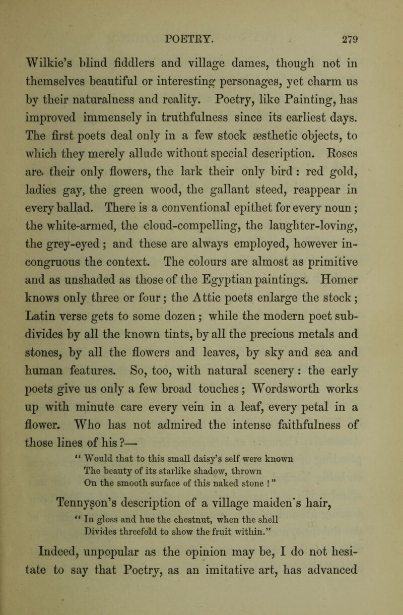 Wilkie’s blind fiddlers and village dames, though not in themselves beautiful or interesting personages, yet charm us by their naturalness and reality. Poetry, like Painting, has improved immensely in truthfulness since its earliest days. The first poets deal only in a few stock aesthetic objects, to which they merely allude without special description. Poses are. their only fiowers, the lark their only bird : red gold, ladies gay, the green wood, the gallant steed, reappear in every ballad. There is a conventional epithet for every noun; the white-armed, the cloud-compelling, the laughter-loving, the grey-eyed; and these are always employed, however in- congruous the context. The colours are almost as primitive and as unshaded as those of the Egyptian paintings. Homer knows only three or four; the Attic poets enlarge the stock; Latin verse gets to some dozen; while the modern poet sub- divides by all the known tints, by all the precious metals and stones, by all the flowers and leaves, by sky and sea and human features. So, too, with natural scenery: the early poets give us only a few broad touches; Wordsworth works up with minute care every vein in a leaf, every petal in a flower. Who has not admired the intense faithfulness of those lines of his ?— “ Would that to this small daisy’s self were known The beauty of its starlike shadow, thrown On the smooth surface of this naked stone ! ” Tennyson’s description of a village maiden's hair, In gloss and hue the chestnut, when the shell Divides threefold to show the fruit within.” Indeed, unpopular as the opinion may be, I do not hesi- tate to say that Poetry, as an imitative art, has advanced