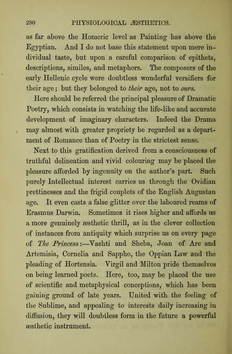 as far above the Homeric level as Painting has above the Egyptian. And I do not base this statement upon mere in- dividual taste, but upon a careful comparison of epithets, descriptions, similes, and metaphors. The composers of the early Hellenic cycle were doubtless wonderful versifiers for their age; but they belonged to their age, not to ours. Here should be referred the principal pleasure of Dramatic Poetry, which consists in watching the life-like and accurate development of imaginary characters. Indeed the Drama may almost with greater propriety be regarded as a depart- ment of Homance than of Poetry in the strictest sense. Next to this gratification derived from a consciousness of truthful delineation and vivid colouring may be placed the pleasure afforded by ingenuity on the author’s part. Such purely Intellectual interest carries us through the Ovidian prettinesses and the frigid couplets of the English Augustan age. It even casts a false glitter over the laboured reams of Erasmus Darwin. Sometimes it rises higher and affords us a more genuinely aesthetic thrill, as in the clever collection of instances from antiquity which surprise us on every page of The Princess:—Yashti and Sheba, Joan of Arc and Artemisia, Cornelia and Sappho, the Oppian Law and the pleading of Hortensia. Virgil and Milton pride themselves on being learned poets. Here, too, may be placed the use of scientific and metaphysical conceptions, which has been gaining ground of late years. United with the feeling of the Sublime, and appealing to interests daily increasing in diffusion, they will doubtless form in the future a powerful {esthetic instrument.