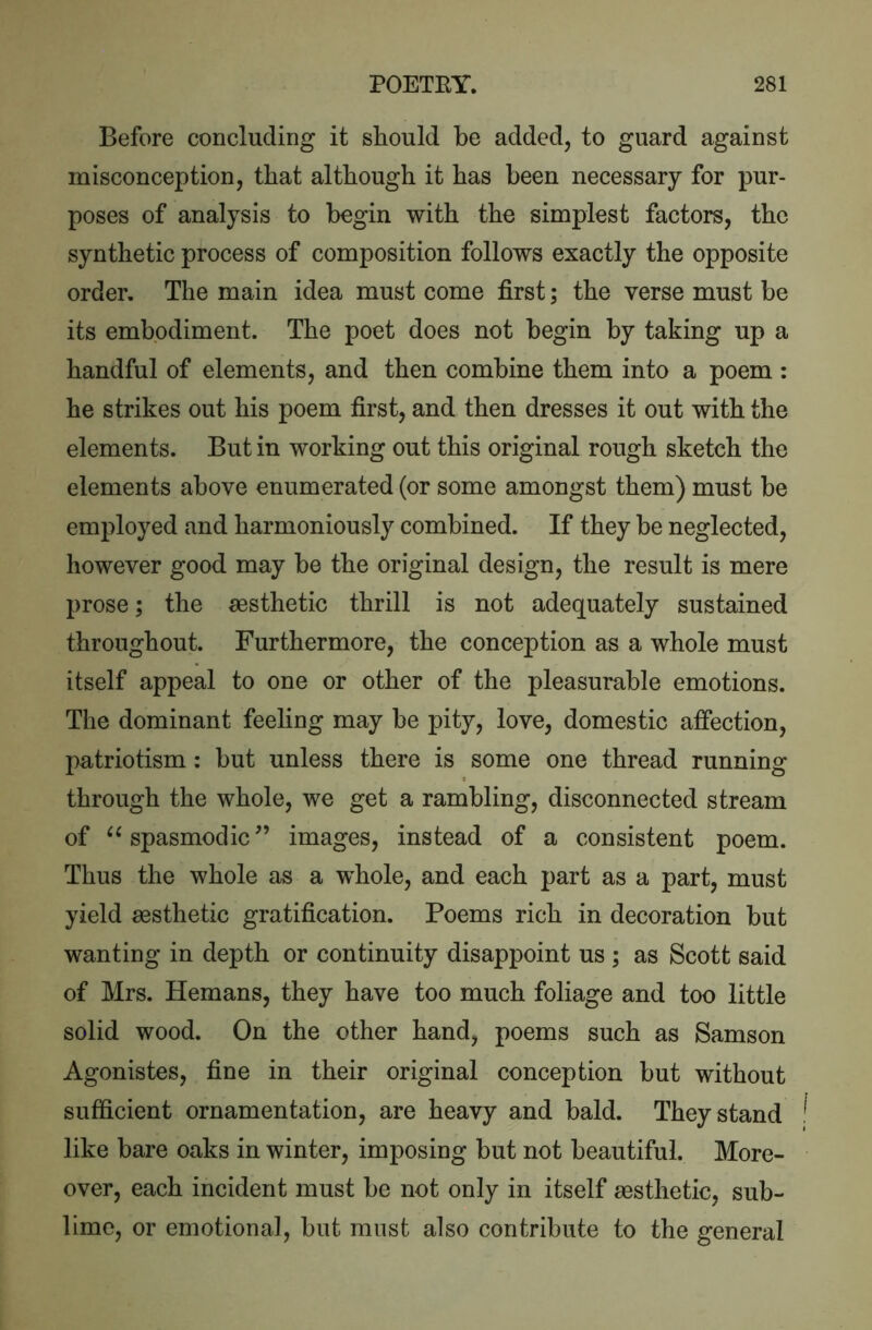 Before concluding it should be added, to guard against misconception, that although it has been necessary for pur- poses of analysis to begin with the simplest factors, the synthetic process of composition follows exactly the opposite order. The main idea must come first; the verse must be its embodiment. The poet does not begin by taking up a handful of elements, and then combine them into a poem : he strikes out his poem first, and then dresses it out with the elements. But in working out this original rough sketch the elements above enumerated (or some amongst them) must be employed and harmoniously combined. If they be neglected, however good may be the original design, the result is mere prose; the aesthetic thrill is not adequately sustained throughout. Furthermore, the conception as a whole must itself appeal to one or other of the pleasurable emotions. The dominant feeling may be pity, love, domestic affection, patriotism : but unless there is some one thread running through the whole, we get a rambling, disconnected stream of spasmodic” images, instead of a consistent poem. Thus the whole as a whole, and each part as a part, must yield aesthetic gratification. Poems rich in decoration but wanting in depth or continuity disappoint us ; as Scott said of Mrs. Hemans, they have too much foliage and too little solid wood. On the other hand, poems such as Samson Agonistes, fine in their original conception but without sufficient ornamentation, are heavy and bald. They stand like bare oaks in winter, imposing but not beautiful. More- over, each incident must be not only in itself assthetic, sub- lime, or emotional, but must also contribute to the general