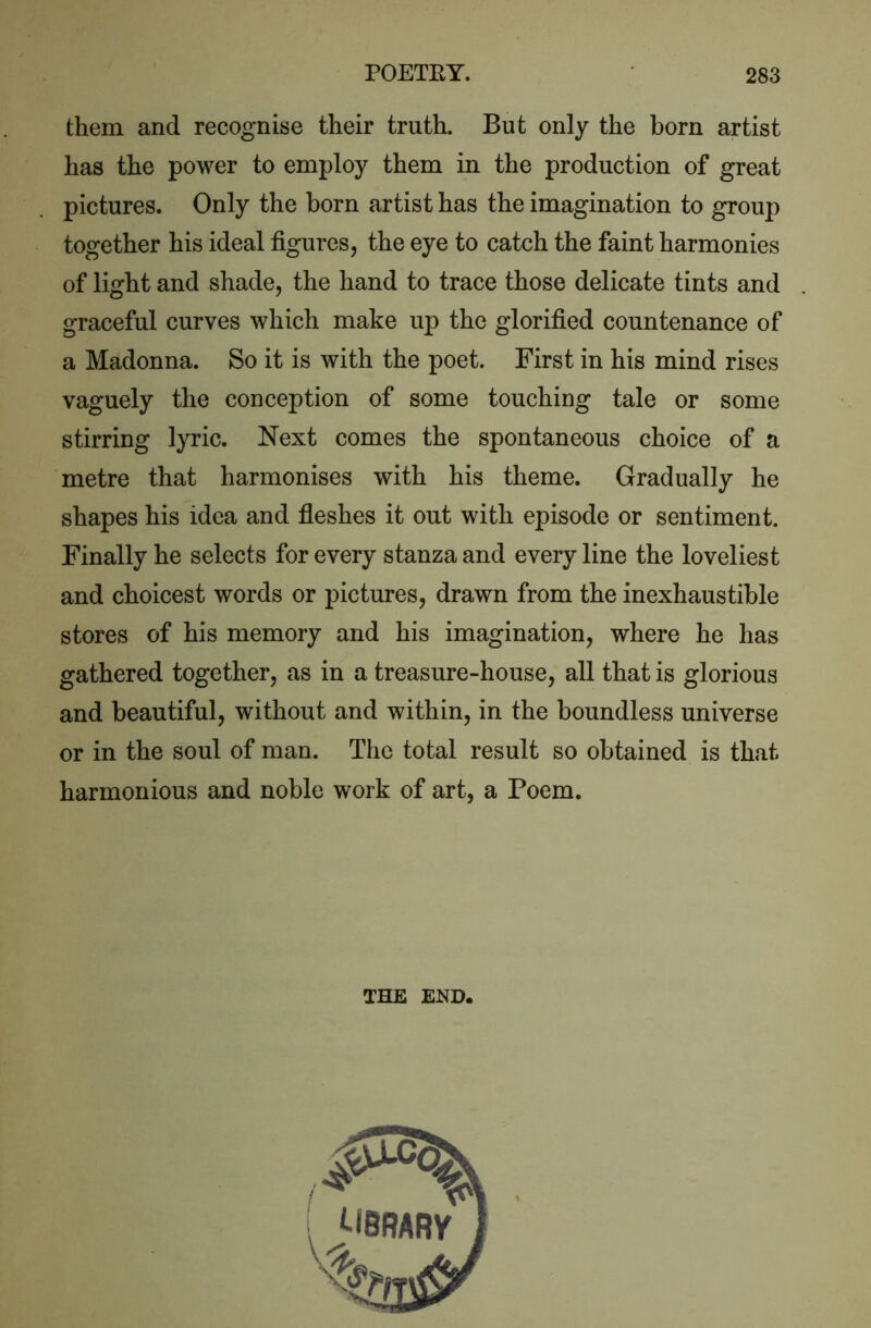 them and recognise their truth. But only the born artist has the power to employ them in the production of great pictures. Only the born artist has the imagination to group together his ideal figures, the eye to catch the faint harmonies of light and shade, the hand to trace those delicate tints and graceful curves which make up the glorified countenance of a Madonna. So it is with the poet. First in his mind rises vaguely the conception of some touching tale or some stirring lyric. Next comes the spontaneous choice of a metre that harmonises with his theme. Gradually he shapes his idea and fleshes it out with episode or sentiment. Finally he selects for every stanza and every line the loveliest and choicest words or pictures, drawn from the inexhaustible stores of his memory and his imagination, where he has gathered together, as in a treasure-house, all that is glorious and beautiful, without and within, in the boundless universe or in the soul of man. The total result so obtained is that harmonious and noble work of art, a Poem. THE END.