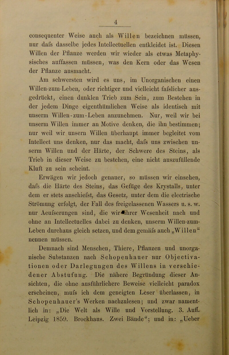 consequenter Weise auch als Willen bezeichnen müssen, nur dafs dasselbe jedes Intellectuellen entkleidet ist. Diesen Willen der Pflanze werden wir wieder als etwas Metaphy- sisches auffassen müssen, was den Kern oder das Wesen der Pflanze ausmacht. Am schwersten wird es uns, im Unorganischen einen Willen-zum-Leben, oder richtiger und vielleicht fafslicher aus- gedrückt, einen dunklen Trieb zum Sein, zum Bestehen in der jedem Dinge eigenthümlichen Weise als identisch mit unserm Willen-zum-Leben anzunehmen. Nur, weil wir bei unserm Willen immer an Motive denken, die ihn bestimmen; nur weil wir unsern Willen überhaupt immer begleitet vom Intellect uns denken, nur das macht, dafs uns zwischen un- serm Willen und der Härte, der Schwere des Steins, als Trieb in dieser Weise zu bestehen, eine nicht auszufüllende Kluft zu sein scheint. Erwägen wir jedoch genauer, so müssen wir einsehen, dafs die Härte des Steins, das Gefüge des Krystalls, unter dem er stets anschiefst, das Gesetz, unter dem die electrische Strömung erfolgt, der Fall des freigelassenen Wassers u. s. w. nur Aeufserungen sind, die wir Führer Wesenheit nach und ohne an Intellectuelles dabei zu denken, unserm Willen-zum- Leben durchaus gleich setzen, und dem gemäfs auch „Willen“ nennen müssen. Demnach sind Menschen, Thiere, Pflanzen und unorga- nische Substanzen nach Schopenhauer nur Object iva- tionen oder Darlegungen des Willens in verschie- dener Abstufung. Die nähere Begründung dieser An- sichten, die ohne ausführlichere Beweise vielleicht paradox erscheinen, mufs ich dem geneigten Leser überlassen, in Schopenhauer’s Werken nachzulesen; und zwar nament- lich in: „Die Welt als Wille und Vorstellung. 3. Auff. Leipzig 1859. Brockhaus. Zwei Bände“; und in: „Ueber