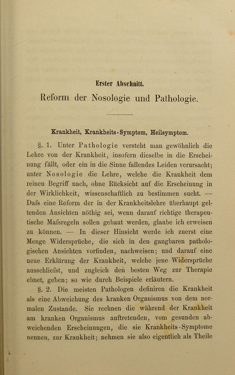 Erster Abschnitt. Reform der Nosologie und Pathologie. Krankheit, Krankheits - Symptom, Heilsymptom. §. 1. Unter Pathologie versteht man gewöhnlich die Lehre von der Krankheit, insofern dieselbe in die Erschei- nung fällt, oder ein in die Sinne fallendes Leiden verursacht-, unter Nosologie die Lehre, welche die Krankheit dem reinen Begriff nach, ohne Rücksicht auf die Erscheinung in der Wirklichkeit, wissenschaftlich zu bestimmen sucht. — Dafs eine Reform der in der Krankheitslehre überhaupt gel- tenden Ansichten nöthig sei, wenn darauf richtige therapeu- tische Mafsregeln sollen gebaut werden, glaube ich erweisen zu können. — In dieser Hinsicht werde ich zuerst eine Menge Widersprüche, die sich in den gangbaren patholo- gischen Ansichten vorfinden, nachweisen; und darauf eine neue Erklärung der Krankheit, welche jene Widersprüche ausschliefst, und zugleich den besten Weg zur Therapie ebnet, geben; so wie durch Beispiele erläutern. §. 2. Die meisten Pathologen definiren die Krankheit als eine Abweichung des kranken Organismus von dem nor- malen Zustande. Sie rechnen die während der Krankheit am kranken Organismus auftretenden, vom gesunden ab- weichenden Erscheinungen, die sie Krankheits - Symptome nennen, zur Krankheit; nehmen sie also eigentlich als Theile