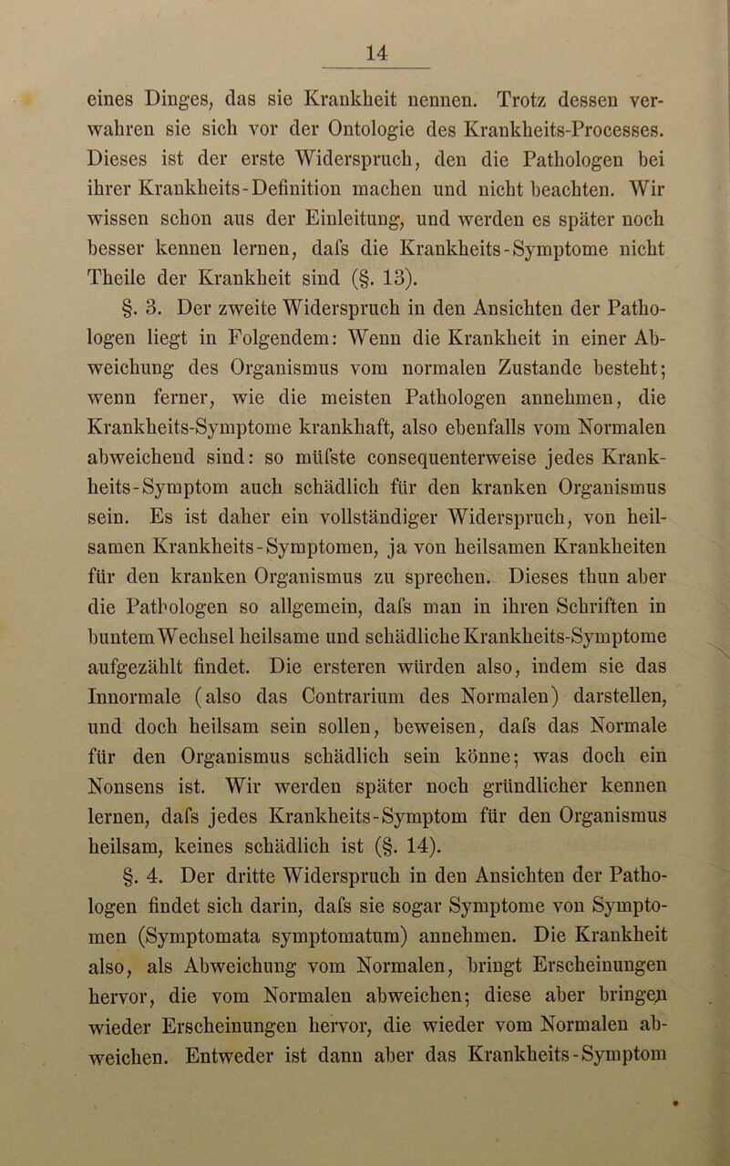 14 eines Dinges, das sie Krankheit nennen. Trotz dessen ver- wahren sie sich vor der Ontologie des Krankheits-Processes. Dieses ist der erste Widerspruch, den die Pathologen bei ihrer Krankheits-Definition machen und nicht beachten. Wir wissen schon aus der Einleitung, und werden es später noch besser kennen lernen, dafs die Krankheits-Symptome nicht Theile der Krankheit sind (§. 13). §. 3. Der zweite Widerspruch in den Ansichten der Patho- logen liegt in Folgendem: Wenn die Krankheit in einer Ab- weichung des Organismus vom normalen Zustande besteht; wenn ferner, wie die meisten Pathologen annehmen, die Krankheits-Symptome krankhaft, also ebenfalls vom Normalen abweichend sind: so müfste consequenterweise jedes Krank- heits-Symptom auch schädlich für den kranken Organismus sein. Es ist daher ein vollständiger Widerspruch, von heil- samen Krankheits-Symptomen, ja von heilsamen Krankheiten für den kranken Organismus zu sprechen. Dieses thun aber die Pathologen so allgemein, dafs man in ihren Schriften in buntem Wechsel heilsame und schädliche Krankheits-Symptome aufgezählt findet. Die ersteren würden also, indem sie das Innormale (also das Contrarium des Normalen) darstellen, und doch heilsam sein sollen, beweisen, dafs das Normale für den Organismus schädlich sein könne; was doch ein Nonsens ist. Wir werden später noch gründlicher kennen lernen, dafs jedes Krankheits-Symptom für den Organismus heilsam, keines schädlich ist (§. 14). §. 4. Der dritte Widerspruch in den Ansichten der Patho- logen findet sich darin, dafs sie sogar Symptome von Sympto- men (Symptomata symptomatum) annehmen. Die Krankheit also, als Abweichung vom Normalen, bringt Erscheinungen hervor, die vom Normalen abweichen; diese aber bringeyi wieder Erscheinungen hervor, die wieder vom Normalen ab- weichen. Entweder ist dann aber das Krankheits-Symptom