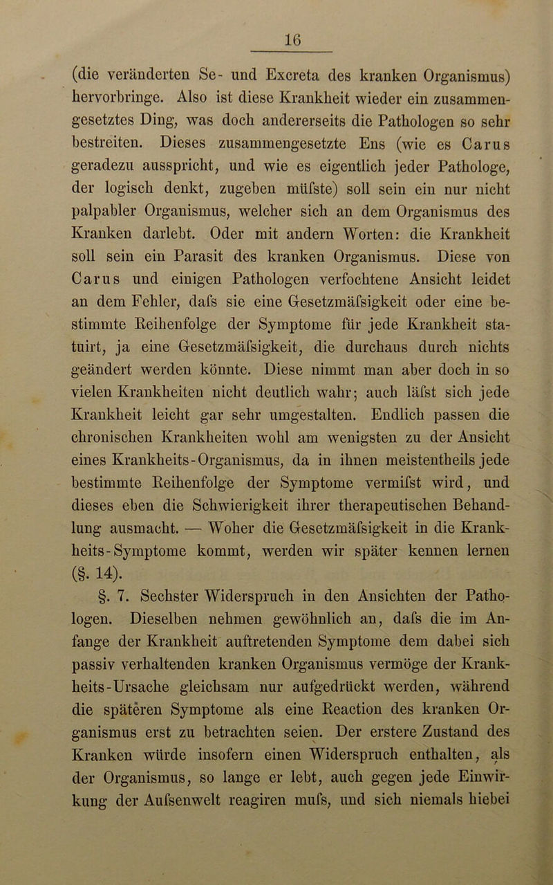 (die veränderten Se- und Excreta des kranken Organismus) kervorbringe. Also ist diese Krankheit wieder ein zusammen- gesetztes Ding, was doch andererseits die Pathologen so sehr bestreiten. Dieses zusammengesetzte Ens (wie es Carus geradezu ausspricht, und wie es eigentlich jeder Pathologe, der logisch denkt, zugeben müfste) soll sein ein nur nicht palpabler Organismus, welcher sich an dem Organismus des Kranken darlebt. Oder mit andern Worten: die Krankheit soll sein ein Parasit des kranken Organismus. Diese von Carus und einigen Pathologen verfochtene Ansicht leidet an dem Fehler, dafs sie eine Gesetzmäfsigkeit oder eine be- stimmte Reihenfolge der Symptome für jede Krankheit sta- tuirt, ja eine Gesetzmäfsigkeit, die durchaus durch nichts geändert werden könnte. Diese nimmt man aber doch in so vielen Krankheiten nicht deutlich wahr; auch läfst sich jede Krankheit leicht gar sehr umgestalten. Endlich passen die chronischen Krankheiten wohl am wenigsten zu der Ansicht eines Krankheits-Organismus, da in ihnen meistentbeils jede bestimmte Reihenfolge der Symptome vermifst wird, und dieses eben die Schwierigkeit ihrer therapeutischen Behand- lung ausmacht. — Woher die Gesetzmäfsigkeit in die Krank- heits-Symptome kommt, werden wir später kennen lernen (§• 14). §. 7. Sechster Widerspruch in den Ansichten der Patho- logen. Dieselben nehmen gewöhnlich an, dafs die im An- fänge der Krankheit auftretenden Symptome dem dabei sich passiv verhaltenden kranken Organismus vermöge der Krank- heits-Ursache gleichsam nur aufgedrückt werden, während die späteren Symptome als eine Reaction des kranken Or- ganismus erst zu betrachten seien. Der erstere Zustand des Kranken würde insofern einen Widerspruch enthalten, als der Organismus, so lange er lebt, auch gegen jede Einwir- kung der Aufsenwelt reagiren mufs, und sich niemals hiebei