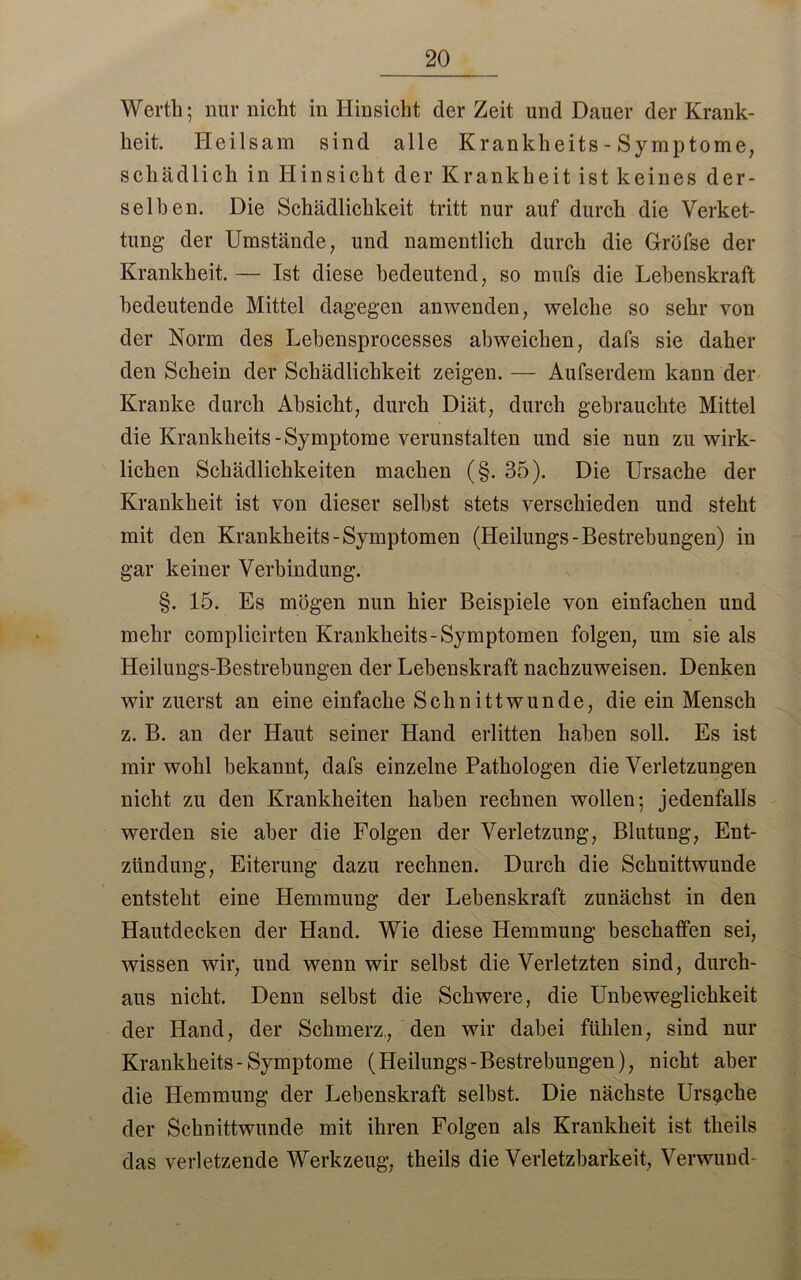 Werth; nur nicht in Hinsicht der Zeit und Dauer der Krank- heit. Heilsam sind alle Krankheits - Symptome, schädlich in Hinsicht der Krankheit ist keines der- selben. Die Schädlichkeit tritt nur auf durch die Verket- tung- der Umstände, und namentlich durch die Gröfse der Krankheit. — Ist diese bedeutend, so mufs die Lebenskraft bedeutende Mittel dagegen anwenden, welche so sehr von der Norm des Lebensprocesses abweichen, dafs sie daher den Schein der Schädlichkeit zeigen. — Aufserdem kann der Kranke durch Absicht, durch Diät, durch gebrauchte Mittel die Krankheits-Symptome verunstalten und sie nun zu wirk- lichen Schädlichkeiten machen (§. 35). Die Ursache der Krankheit ist von dieser selbst stets verschieden und steht mit den Krankheits-Symptomen (Heilungs-Bestrebungen) in gar keiner Verbindung. §. 15. Es mögen nun hier Beispiele von einfachen und mehr complicirten Krankheits-Symptomen folgen, um sie als Heilungs-Bestrebungen der Lebenskraft nachzuweisen. Denken wir zuerst an eine einfache Schnittwunde, die ein Mensch z. B. an der Haut seiner Hand erlitten haben soll. Es ist mir wohl bekannt, dafs einzelne Pathologen die Verletzungen nicht zu den Krankheiten haben rechnen wollen; jedenfalls werden sie aber die Folgen der Verletzung, Blutung, Ent- zündung, Eiterung dazu rechnen. Durch die Schnittwunde entsteht eine Hemmung der Lebenskraft zunächst in den Hautdecken der Hand. Wie diese Hemmung beschaffen sei, wissen wir, und wenn wir selbst die Verletzten sind, durch- aus nicht. Denn selbst die Schwere, die Unbeweglichkeit der Hand, der Schmerz, den wir dabei fühlen, sind nur Krankheits-Symptome (Heilungs-Bestrebungen), nicht aber die Hemmung der Lebenskraft selbst. Die nächste Ursache der Schnittwunde mit ihren Folgen als Krankheit ist theils das verletzende Werkzeug, theils die Verletzbarkeit, Verwund-