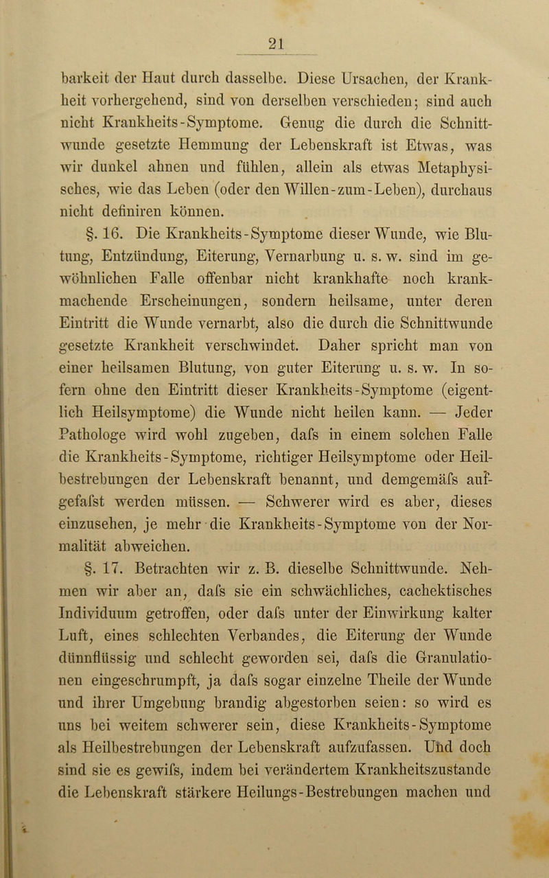 barkeit der Haut durch dasselbe. Diese Ursachen, der Krank- heit vorhergehend, sind von derselben verschieden; sind auch nicht Kraukheits-Symptome. Genug die durch die Schnitt- wunde gesetzte Hemmung der Lebenskraft ist Etwas, was wir dunkel ahnen und fühlen, allein als etwas Metaphysi- sches, wie das Leben (oder den Willen-zum-Leben), durchaus nicht definiren können. §. 16. Die Krankheits-Symptome dieser Wunde, wie Blu- tung, Entzündung, Eiterung, Vernarbung u. s. w. sind im ge- wöhnlichen Falle offenbar nicht krankhafte noch krank- machende Erscheinungen, sondern heilsame, unter deren Eintritt die Wunde vernarbt, also die durch die Schnittwunde gesetzte Krankheit verschwindet. Daher spricht man von einer heilsamen Blutung, von guter Eiterung u. s. w. In so- fern ohne den Eintritt dieser Krankheits-Symptome (eigent- lich Heilsymptome) die Wunde nicht heilen kann. — Jeder Pathologe wird wohl zugeben, dafs in einem solchen Falle die Krankheits-Symptome, richtiger Heilsymptome oder Heil- bestrebungen der Lebenskraft benannt, und demgemäfs auF- gefafst werden müssen. — Schwerer wird es aber, dieses einzusehen, je mehr die Krankheits - Symptome von der Nor- malität abweichen. §. 17. Betrachten wir z. B. dieselbe Schnittwunde. Neh- men wir aber an, dafs sie ein schwächliches, cachektisches Individuum getroffen, oder dafs unter der Einwirkung kalter Luft, eines schlechten Verbandes, die Eiterung der Wunde dünnflüssig und schlecht geworden sei, dafs die Granulatio- nen eingeschrumpft, ja dafs sogar einzelne Theile der Wunde und ihrer Umgebung brandig abgestorben seien: so wird es uns bei weitem schwerer sein, diese Kvankheits- Symptome als Heilbestrebungen der Lebenskraft aufzufassen. Und doch sind sie es gewifs, indem bei verändertem Krankheitszustande die Lebenskraft stärkere Heilungs-Bestrebungen machen und