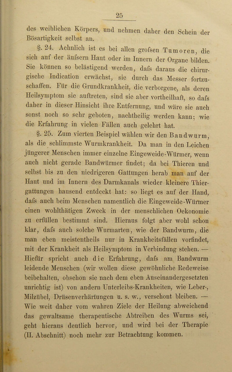 des weiblichen Körpers, und nehmen daher den Schein der Bösartigkeit selbst an. §. 24. Aehnlich ist es bei allen grofsen Tumoren, die sich auf der äufsern Haut oder im Innern der Organe bilden. Sie können so belästigend werden, dafs daraus die chirur- gische Indication erwächst, sie durch das Messer fortzu- schaffen. Für die Grundkrankheit, die verborgene, als deren Heilsymptom sie auftreten, sind sie aber vorteilhaft, so dafs daher in dieser Hinsicht ihre Entfernung, und wäre sie auch sonst noch so sehi geboten, nachtheilig werden kann; wie die Erfahrung in vielen Fällen auch gelehrt hat. §. 25. Zum vierten Beispiel wählen wir den Bandwurm, als die schlimmste Wurmkrankheit. Da man in den Leichen jüngerer Menschen immer einzelne Eingeweide-Würmer, wenn auch nicht gerade Bandwürmer findet; da bei Thieren und selbst bis zu den niedrigeren Gattungen herab man auf der Haut und im Innern des Darmkanals wieder kleinere Thier- gattungen hausend entdeckt hat: so liegt es auf der Hand, dafs auch beim Menschen namentlich die Eingeweide-Würmer einen wohltätigen Zweck in der menschlichen Oekonomie zu erfüllen bestimmt sind. Hieraus folgt aber wohl schon klar, dafs auch solche Wurmarten, wie der Bandwurm, die man eben meistenteils nur in Krankheitsfällen vorfindet, mit der Krankheit als Heilsymptom in Verbindung stehen. — Hiefür spricht auch die Erfahrung, dafs am Bandwurm leidende Menschen (wir wollen diese gewöhnliche Redeweise beibehalten, obschon sie nach dem eben Auseinandergesetzten unrichtig ist) von andern Unterleibs-Krankheiten, wie Leber-, Milzübel, Drüsenverhärtungen u. s. w., verschont bleiben. — Wie weit daher vom wahren Ziele der Heilung abweichend das gewaltsame therapeutische Abtreiben des Wurms sei, geht hieraus deutlich hervor, und wird bei der Therapie (II. Abschnitt) noch mehr zur Betrachtung kommen.