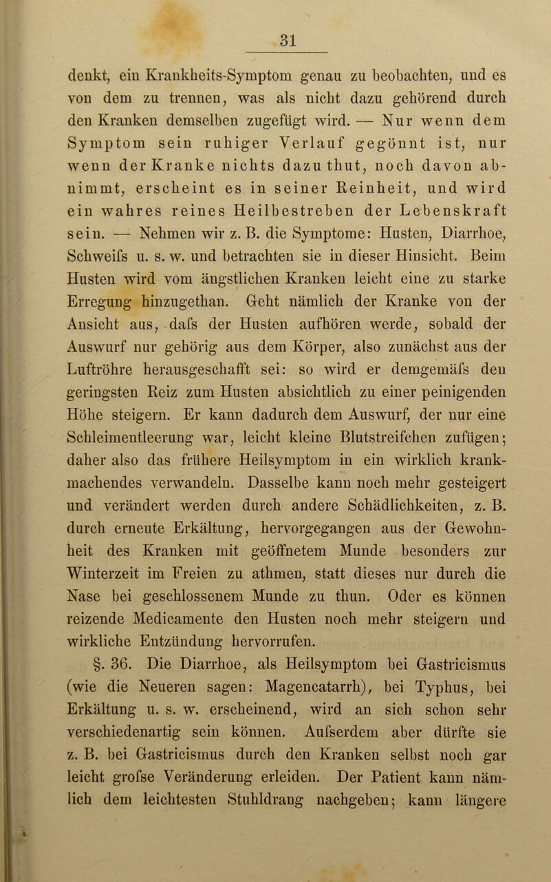 denkt, ein Krankheits-Symptom genau zu beobachten, und es von dem zu trennen, was als nicht dazu gehörend durch den Kranken demselben zugefügt wird. — Nur wenn dem Symptom sein ruhiger Verlauf gegönnt ist, nur wenn der Kranke nichts dazu thut, noch davon ab- uimrnt, erscheint es in seiner Reinheit, und wird ein wahres reines Heilbestreben der Lebenskraft sein. — Nehmen wir z. B. die Symptome: Husten, Diarrhoe, Schweifs u. s. w. und betrachten sie in dieser Hinsicht. Beim Husten wird vom ängstlichen Kranken leicht eine zu starke Erregung hinzugetkan. Geht nämlich der Kranke von der Ansicht aus, dafs der Husten aufhören werde, sobald der Auswurf nur gehörig aus dem Körper, also zunächst aus der Luftröhre herausgeschafft sei: so wird er demgemäfs den geringsten Reiz zum Husten absichtlich zu einer peinigenden Höhe steigern. Er kann dadurch dem Auswurf, der nur eine Schleimentleerung war, leicht kleine Blutstreifchen zufügen; daher also das frühere Heilsymptom in ein wirklich krank- machendes verwandeln. Dasselbe kann noch mehr gesteigert und verändert werden durch andere Schädlichkeiten, z. B. durch erneute Erkältung, hervorgegangen aus der Gewohn- heit des Kranken mit geöffnetem Munde besonders zur Winterzeit im Freien zu atlimen, statt dieses nur durch die Nase bei geschlossenem Munde zu thun. Oder es können reizende Medicamente den Husten noch mehr steigern und wirkliche Entzündung hervorrufen. §. 36. Die Diarrhoe, als Heilsymptom bei Gastricismus (wie die Neueren sagen: Magencatarrli), bei Typhus, bei Erkältung u. s. w. erscheinend, wird an sich schon sehr verschiedenartig sein können. Aufserdem aber dürfte sie z. B. bei Gastricismus durch den Kranken selbst noch gar leicht grofse Veränderung erleiden. Der Patient kann näm- lich dem leichtesten Stuhldrang nachgeben; kann längere