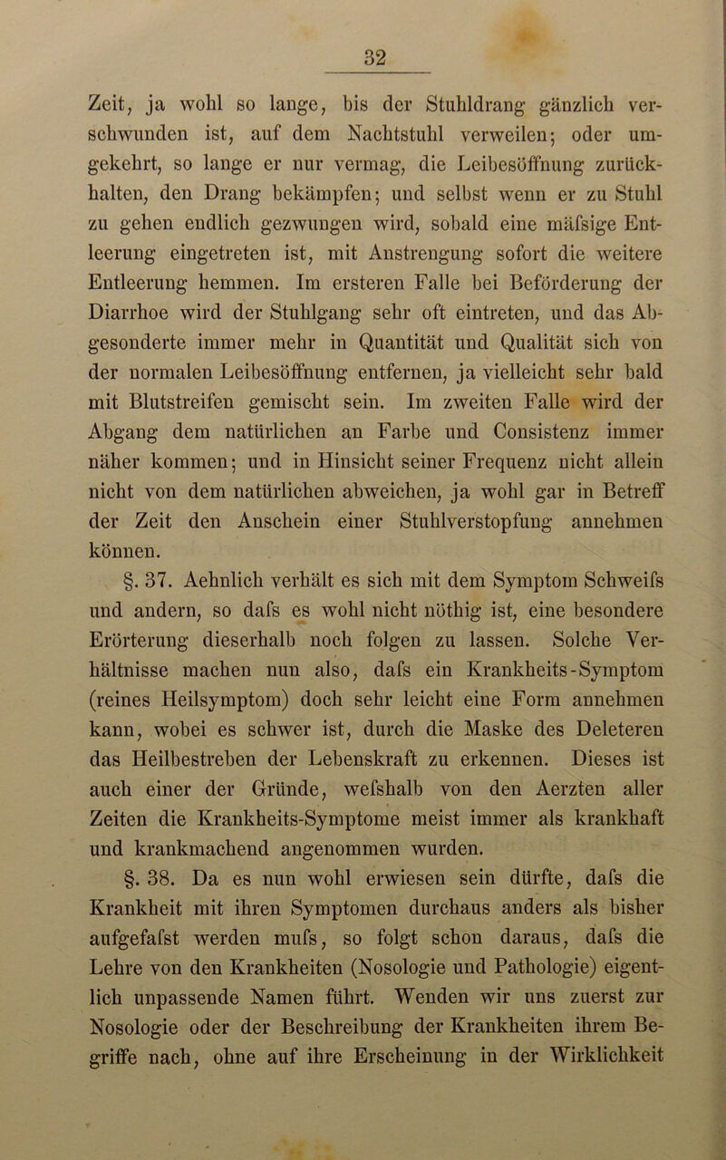 Zeit, ja wohl so lauge, bis der Stuhldrang gänzlich ver- schwunden ist, auf dem Nachtstuhl verweilen; oder um- gekehrt, so lange er nur vermag, die Leibesöffnung zurück- halten, den Drang bekämpfen; und selbst wenn er zu Stuhl zu gehen endlich gezwungen wird, sobald eine mäfsige Ent- leerung eingetreten ist, mit Anstrengung sofort die weitere Entleerung hemmen. Im ersteren Falle bei Beförderung der Diarrhoe wird der Stuhlgang sehr oft eintreten, und das Ab- gesonderte immer mehr in Quantität und Qualität sich von der normalen Leibesöffnung entfernen, ja vielleicht sehr bald mit Blutstreifen gemischt sein. Im zweiten Falle wird der Abgang dem natürlichen an Farbe und Consistenz immer näher kommen; und in Hinsicht seiner Frequenz nicht allein nicht von dem natürlichen abweichen, ja wohl gar in Betreff der Zeit den Anschein einer Stuhlverstopfung annehmen können. §. 37. Aehnlick verhält es sich mit dem Symptom Schweifs und andern, so dafs es wohl nicht nöthig ist, eine besondere Erörterung dieserhalb noch folgen zu lassen. Solche Ver- hältnisse machen nun also, dafs ein Krankheits-Symptom (reines Heilsymptom) doch sehr leicht eine Form annehmen kann, wobei es schwer ist, durch die Maske des Deleteren das Heilbestreben der Lebenskraft zu erkennen. Dieses ist auch einer der Gründe, wefshalb von den Aerzten aller Zeiten die Krankheits-Symptome meist immer als krankhaft und krankmachend angenommen wurden. §. 38. Da es nun wohl erwiesen sein dürfte, dafs die Krankheit mit ihren Symptomen durchaus anders als bisher aufgefafst werden mufs, so folgt schon daraus, dafs die Lehre von den Krankheiten (Nosologie und Pathologie) eigent- lich unpassende Namen führt. Wenden wir uns zuerst zur Nosologie oder der Beschreibung der Krankheiten ihrem Be- griffe nach, ohne auf ihre Erscheinung in der Wirklichkeit