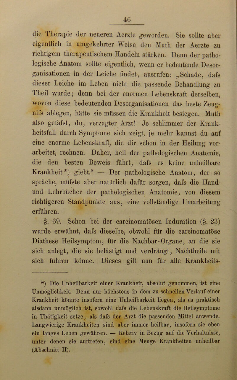 die Therapie der neueren Aerzte geworden. Sie sollte aber eigentlich in umgekehrter Weise den Muth der Aerzte zu richtigem therapeutischem Handeln stärken. Denn der patho- logische Anatom sollte eigentlich, wenn er bedeutende Desor- ganisationen in der Leiche findet, ausrufen: „Schade, dafs dieser Leiche im Lehen nicht die passende Behandlung zu Theil wurde; denn hei der enormen Lebenskraft derselben, wovon diese bedeutenden Desorganisationen das beste Zeug- nifs ablegen, hätte sie müssen die Krankheit besiegen. Muth also gefafst, du, verzagter Arzt! Je schlimmer der Krank- heitsfall durch Symptome sich zeigt, je mehr kannst du auf eine enorme Lebenskraft, die dir schon in der Heilung vor- arbeitet, rechnen. Daher, heil der pathologischen Anatomie, die den besten Beweis führt, dafs es keine unheilbare Krankheit*) giebt.“ — Der pathologische Anatom, der so spräche, miifste aber natürlich dafür sorgen, dafs die Hand- und Lehrbücher der pathologischen Anatomie, von diesem richtigeren Standpunkte aus, eine vollständige Umarbeitung erführen. §. 69. Schon bei der carcinomatösen Induration (§. 23) wurde erwähnt, dafs dieselbe, obwohl für die carcinomatöse Diathese Heilsymptom, für die Nachbar-Organe, an die sie sich anlegt, die sie belästigt und verdrängt, Nachtheile mit sich führen könne. Dieses gilt nun für alle Krankkeits- *) Die Unheilbarkeit einer Krankheit, absolut genommen, ist eine Unmöglichkeit. Denn nur höchstens in dem zu schnellen Verlauf einer Krankheit könnte insofern eine Unheilbarkeit liegen, als es praktisch alsdann unmöglich ist, sowohl dafs die Lebenskraft die Heilsymptome in Thätigkeit setze, als dafs der Arzt die passenden Mittel anwende. Langwierige Krankheiten sind aber immer heilbar, insofern sie eben ein langes Leben gewähren. — Relativ in Bezug auf die Verhältnisse, unter denen sie auftreten, sind eine Menge Krankheiten unheilbar (Abschnitt II).