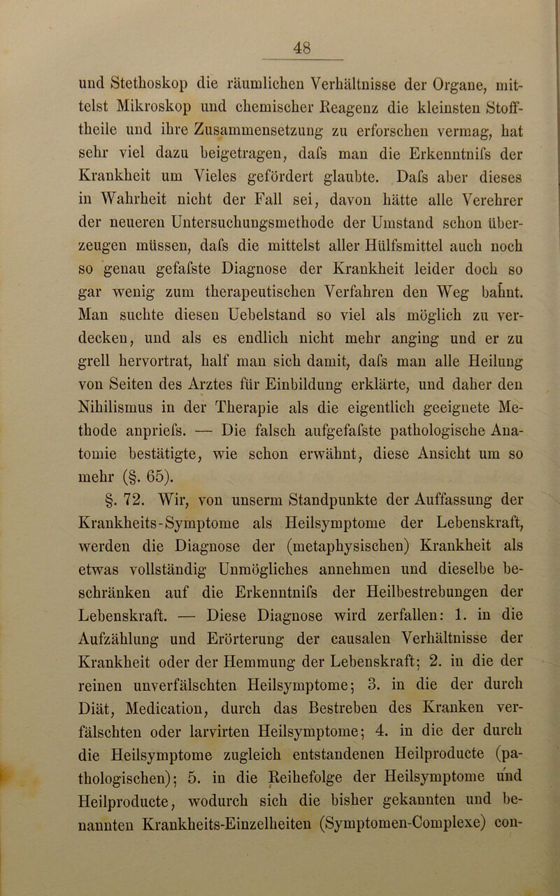 und Stethoskop die räumlichen Verhältnisse der Organe, mit- telst Mikroskop und chemischer Reagenz die kleinsten Stofi- theile und ihre Zusammensetzung zu erforschen vermag, hat sehr viel dazu heigetragen, dafs man die Erkenntnifs der Krankheit um Vieles gefördert glaubte. Dafs aber dieses in Wahrheit nicht der Fall sei, davon hätte alle Verehrer der neueren Untersuchungsmethode der Umstand schon über- zeugen müssen, dafs die mittelst aller Hülfsmittel auch noch so genau gefafste Diagnose der Krankheit leider doch so gar wenig zum therapeutischen Verfahren den Weg bahnt. Man suchte diesen Uebelstand so viel als möglich zu ver- decken, und als es endlich nicht mehr anging und er zu grell hervortrat, half man sich damit, dafs man alle Heilung von Seiten des Arztes für Einbildung erklärte, und daher den Nihilismus in der Therapie als die eigentlich geeignete Me- thode anpriefs. — Die falsch aufgefafste pathologische Ana- tomie bestätigte, wie schon erwähnt, diese Ansicht um so mehr (§. 65). §. 72. Wir, von unserm Standpunkte der Auffassung der Krankheits- Symptome als Heilsymptome der Lebenskraft, werden die Diagnose der (metaphysischen) Krankheit als etwas vollständig Unmögliches annehmen und dieselbe be- schränken auf die Erkenntnifs der Heilbestrebungen der Lebenskraft. — Diese Diagnose wird zerfallen: 1. in die Aufzählung und Erörterung der causalen Verhältnisse der Krankheit oder der Hemmung der Lebenskraft; 2. in die der reinen unverfälschten Heilsymptome; 3. in die der durch Diät, Medication, durch das Bestreben des Kranken ver- fälschten oder larvirten Heilsymptome; 4. in die der durch die Heilsymptome zugleich entstandenen Heilproducte (pa- thologischen); 5. in die Reihefolge der Heilsymptome und Heilproducte, wodurch sich die bisher gekannten und be- nannten Krankheits-Einzelheiten (Symptomen-Complexe) con-