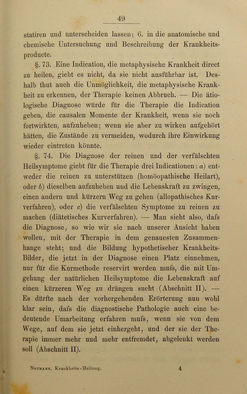 statiren und unterscheiden lassen: 6. in die anatomische und chemische Untersuchung- und Beschreibung der Krankheits- producte. §. 73. Eine Indication, die metaphysische Krankheit direct zu heilen, giebt es nicht, da sie nicht ausführbar ist. Des- halb thut auch die Unmöglichkeit, die metaphysische Krank- heit zu erkennen, der Therapie keinen Abbruch. — Die ätio- logische Diagnose würde für die Therapie die Indication geben, die causalen Momente der Krankheit, wenn sie noch fortwirkten, aufzuheben; wenn sie aber zu wirken aufgehört hätten, die Zustände zu vermeiden, wodurch ihre Einwirkung wieder eintreten könnte. §. 74. Die Diagnose der reinen und der verfälschten Heilsymptome giebt für die Therapie drei Indicationen: a) ent- weder die reinen zu unterstützen (homöopathische Heilart), oder b) dieselben aufzuheben und die Lebenskraft zu zwingen, einen andern und kürzern Weg zu gehen (allopathisches Kur- verfahren), oder c) die verfälschten Symptome zu reinen zu machen (diätetisches Kurverfahren). — Man sieht also, dafs die Diagnose, so wie wir sie nach unserer Ansicht haben wollen, mit der Therapie in dem genauesten Zusammen- hänge steht; und die Bildung hypothetischer Krankheits- Bilder, die jetzt in der Diagnose einen Platz einnehmen, nur für die Kurmethode reservirt werden mufs, die mit Um- gehung der natürlichen Heilsymptome die Lebenskraft auf einen kürzeren Weg zu drängen sucht (Abschnitt II). — Es dürfte nach der vorhergehenden Erörterung nun wohl klar sein, dafs die diagnostische Pathologie auch eine be- deutende Umarbeitung erfahren mufs, wenn sie von dem Wege, auf dem sie jetzt einhergeht, und der sie der The- rapie immer mehr und mehr entfremdet, abgelenkt werden soll (Abschnitt II). Nkumann, Krankheits - Heilung. 4