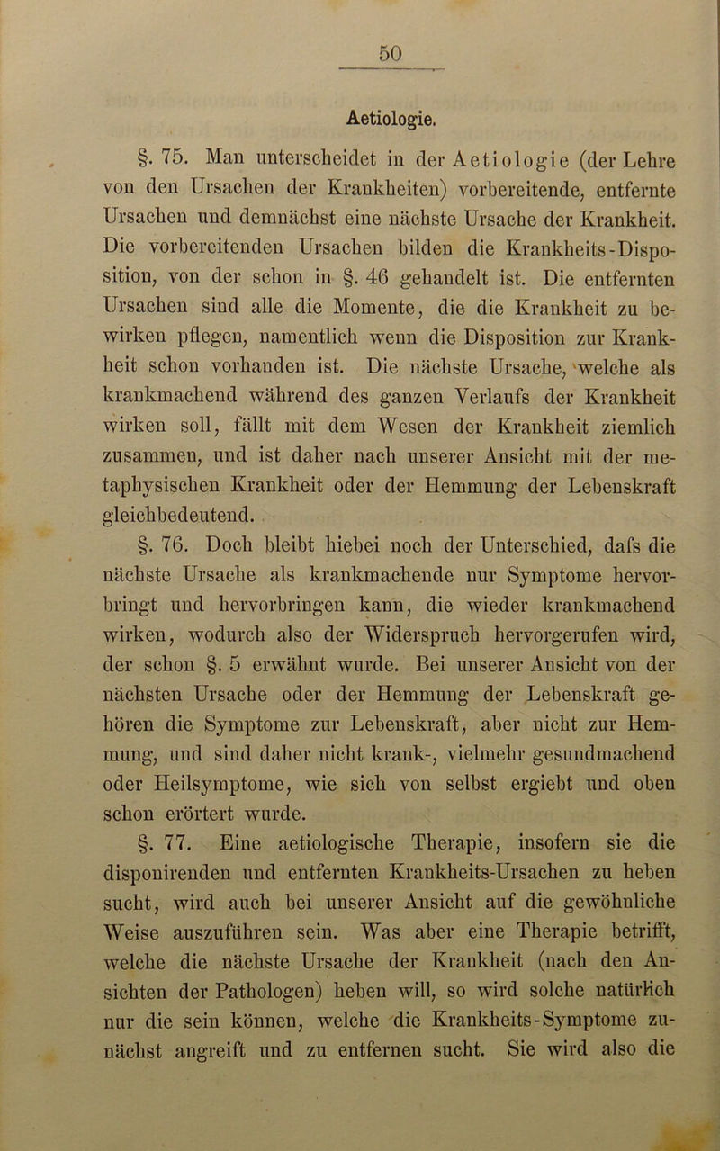 Aetiologie. §. 75. Man unterscheidet in der Aetiologie (der Lehre von den Ursachen der Krankheiten) vorbereitende, entfernte Ursachen und demnächst eine nächste Ursache der Krankheit. Die vorbereitenden Ursachen bilden die Krankheits-Dispo- sition, von der schon in §. 46 gehandelt ist. Die entfernten Ursachen sind alle die Momente, die die Krankheit zu be- wirken pflegen, namentlich wenn die Disposition zur Krank- heit schon vorhanden ist. Die nächste Ursache, welche als krankmachend während des ganzen Verlaufs der Krankheit wirken soll, fällt mit dem Wesen der Krankheit ziemlich zusammen, und ist daher nach unserer Ansicht mit der me- taphysischen Krankheit oder der Hemmung der Lebenskraft gleichbedeutend. §. 76. Doch bleibt hiebei noch der Unterschied, dafs die nächste Ursache als krankmachende nur Symptome hervor- bringt und hervorbringen kann, die wieder krankmachend wirken, wodurch also der Widerspruch hervorgerufen wird, der schon §. 5 erwähnt wurde. Bei unserer Ansicht von der nächsten Ursache oder der Hemmung der Lebenskraft ge- hören die Symptome zur Lebenskraft, aber nicht zur Hem- mung, und sind daher nicht krank-, vielmehr gesundmachend oder Heilsymptome, wie sich von selbst ergiebt und oben schon erörtert wurde. §. 77. Eine aetiologische Therapie, insofern sie die disponirenden und entfernten Krankheits-Ursachen zu heben sucht, wird auch bei unserer Ansicht auf die gewöhnliche Weise auszuführen sein. Was aber eine Therapie betrifft, welche die nächste Ursache der Krankheit (nach den An- sichten der Pathologen) heben will, so wird solche natürlich nur die sein können, welche die Krankheits-Symptome zu- nächst angreift und zu entfernen sucht. Sie wird also die