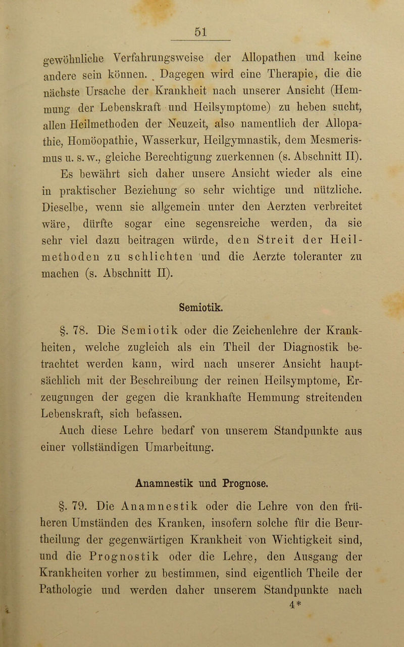 gewöhnliche Verfahrungsweise der Allopathen und keine andere sein können. Dagegen wird eine Therapie, die die nächste Ursache der Krankheit nach unserer Ansicht (Hem- mung der Lebenskraft und Heilsymptome) zu heben sucht, allen Heilmethoden der Neuzeit, also namentlich der Allopa- thie, Homöopathie, Wasserkur, Heilgymnastik, dem Mesmeris- mus u. s. w., gleiche Berechtigung zuerkennen (s. Abschnitt II). Es bewährt sich daher unsere Ansicht wieder als eine in praktischer Beziehung so sehr wichtige und nützliche. Dieselbe, wenn sie allgemein unter den Aerzten verbreitet wäre, dürfte sogar eine segensreiche werden, da sie sehr viel dazu beitragen würde, den Streit der Heil- methoden zu schlichten und die Aerzte toleranter zu machen (s. Abschnitt II). Semiotik. §. 78. Die Semiotik oder die Zeichenlehre der Krank- heiten, welche zugleich als ein Theil der Diagnostik be- trachtet werden kann, wird nach unserer Ansicht haupt- sächlich mit der Beschreibung der reinen Heilsymptome, Er- zeugungen der gegen die krankhafte Hemmung streitenden Lebenskraft, sich befassen. Auch diese Lehre bedarf von unserem Standpunkte aus einer vollständigen Umarbeitung. Anamnestik und Prognose. §. 79. Die Anamnestik oder die Lehre von den frü- heren Umständen des Kranken, insofern solche für die Beur- teilung der gegenwärtigen Krankheit von Wichtigkeit sind, und die Prognostik oder die Lehre, den Ausgang der Krankheiten vorher zu bestimmen, sind eigentlich Theile der Pathologie und werden daher unserem Standpunkte nach *