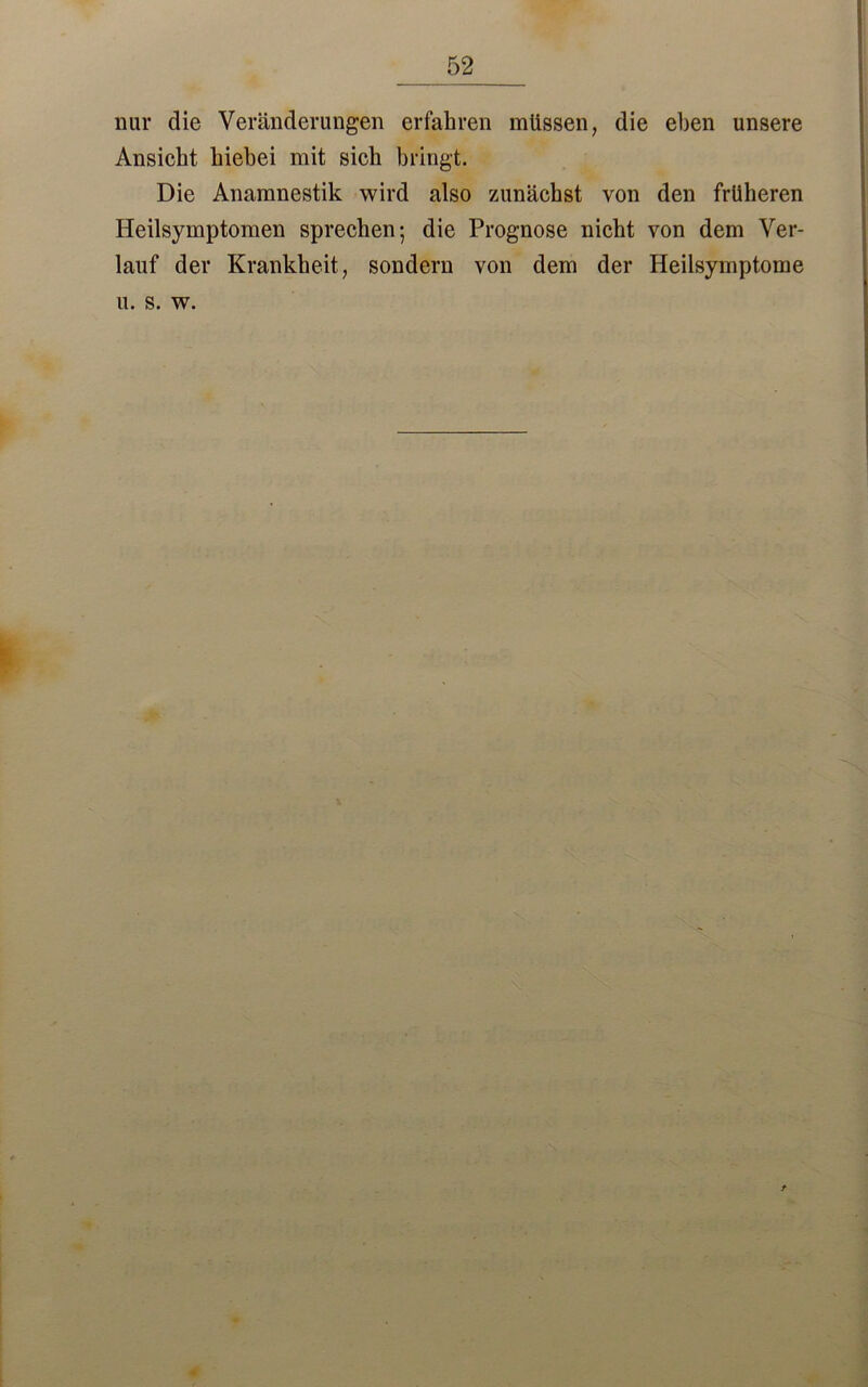 nur die Veränderungen erfahren müssen, die eben unsere Ansicht hiebei mit sich bringt. Die Anamnestik wird also zunächst von den früheren Heilsymptomen sprechen; die Prognose nicht von dem Ver- lauf der Krankheit, sondern von dem der Heilsymptome u. s. w.
