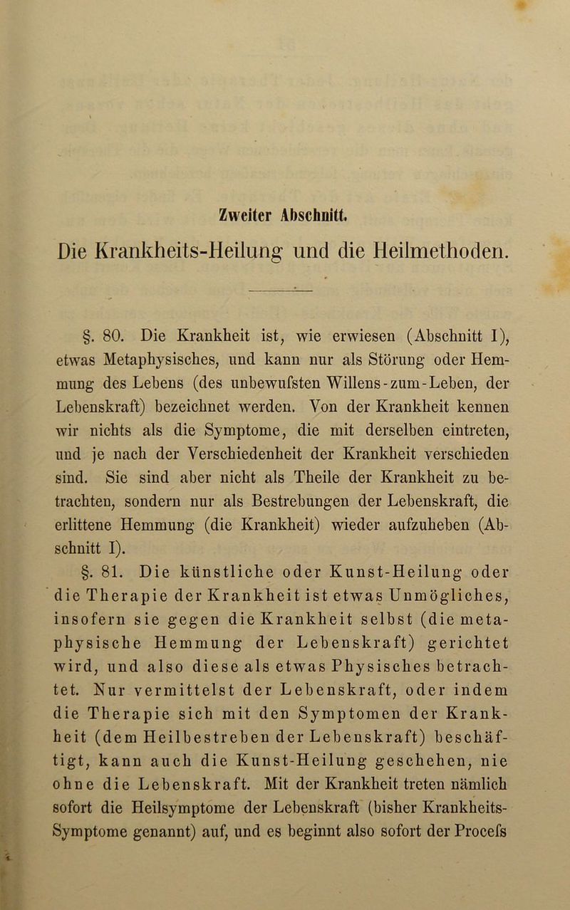 Zweiter Abschnitt. Die Krankheits-Heilung und die Heilmethoden. §. 80. Die Krankheit ist, wie erwiesen (Abschnitt I), etwas Metaphysisches, und kann nur als Störung oder Hem- mung des Lehens (des unbewufsten Willens-zum-Leben, der Lebenskraft) bezeichnet werden. Von der Krankheit kennen wir nichts als die Symptome, die mit derselben eintreten, und je nach der Verschiedenheit der Krankheit verschieden sind. Sie sind aber nicht als Theile der Krankheit zu be- trachten, sondern nur als Bestrebungen der Lebenskraft, die erlittene Hemmung (die Krankheit) wieder aufzuheben (Ab- schnitt I). §. 81. Die künstliche oder Kunst-Heilung oder die Therapie der Krankheit ist etwas Unmögliches, insofern sie gegen die Krankheit selbst (die meta- physische Hemmung der Lebenskraft) gerichtet wird, und also diese als etwas Physisches betrach- tet. Nur vermittelst der Lebenskraft, oder indem die Therapie sich mit den Symptomen der Krank- heit (dem Heilbestrehen der Lebenskraft) beschäf- tigt, kann auch die Kunst-Heilung geschehen, nie ohne die Lebenskraft. Mit der Krankheit treten nämlich sofort die Heilsymptome der Lebenskraft (bisher Krankheits- Symptome genannt) auf, und es beginnt also sofort der Procefs