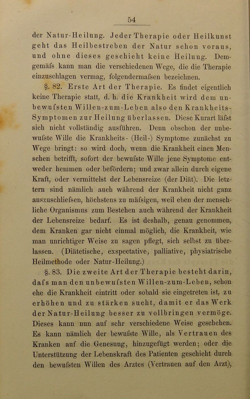 54 der Natur-Heilung. Jeder Therapie oder Heilkunst geht das Heilbestrehen der Natur schon voraus, und ohne dieses geschieht keine Heilung. Dem- gemäfs kann man die verschiedenen Wege, die die Therapie einzuschlagen vermag, folgendermafsen bezeichnen. §.82. Erste Art der Therapie. Es findet eigentlich keine Therapie statt, d. h. die Krankheit wird dem un- bewufsten Willen-zum-Leben also den Krankheits- Symptomen zur Heilung überlassen. Diese Kurart läfst sich nicht vollständig ausführen. Denn obschon der unbe- wufste Wille die Krankheits- (Heil-) Symptome zunächst zu Wege bringt: so wird doch, wenn die Krankheit einen Men- schen betrifft, sofort der bewufste Wille jene Symptome ent- weder hemmen oder befördern; und zvrar allein durch eigene Kraft, oder vermittelst der Lehensreize (der Diät). Die letz- tem sind nämlich auch während der Krankheit nicht ganz auszuschliefsen, höchstens zu mäfsigen, weil eben der mensch- liche Organismus zum Bestehen auch während der Krankheit der Lehensreize bedarf. Es ist deshalb, genau genommen, dem Kranken gar nicht einmal möglich, die Krankheit, wie man unrichtiger Weise zu sagen pflegt, sich selbst zu über- lassen. (Diätetische, exspectative, palliative, physiatrische Heilmethode oder Natur-Heilung.) §. 83. Die zweite Art der Therapie besteht darin, dafs man den unhewufsten Willen-zum-Leben, schon ehe die Krankheit eintritt oder sobald sie eingetreten ist, zu erhöhen und zu stärken sucht, damit er das Werk der Natur-Heilung besser zu vollbringen vermöge. Dieses kann nun auf sehr verschiedene Weise geschehen. Es kann nämlich der bewufste Wille, als Vertrauen des Kranken auf die Genesung, hinzugefügt werden; oder die Unterstützung der Lebenskraft des Patienten geschieht durch den bewulsten Willen des Arztes (Vertrauen auf den Arzt),