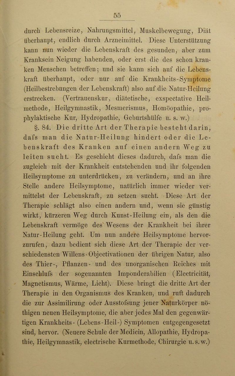 durch Lebensreize, Nahrungsmittel, Muskelbewegung, Diät überhaupt, endlich durch Arzneimittel. Diese Unterstützung kann nun wieder die Lebenskraft des gesunden, aber zum Kranksein Neigung habenden, oder erst die des schon kran- ken Menschen betreffen; und sie kann sich auf die Lebens- kraft überhaupt, oder nur auf die Krankheits-Symptome (Heilbestrebungen der Lebenskraft) also auf die Natur-Heilung erstrecken. (Vertrauenskur, diätetische, exspectative Heil- methode, Heilgymnastik, Mesmerismus, Homöopathie, pro- phylaktische Kur, Hydropathie, Geburtshülfe u. s. w.) §. 84. Die dritte Art der Therapie besteht darin, dafs man die Natur-Heilung hindert oder die Le- benskraft des Kranken auf einen andern Weg zu leiten sucht. Es geschieht dieses dadurch, dafs man die zugleich mit der Krankheit entstehenden und ihr folgenden Heilsymptome zu unterdrücken, zu verändern, und an ihre Stelle andere Heilsymptome, natürlich immer wieder ver- mittelst der Lebenskraft, zu setzen sucht. Diese Art der Therapie schlägt also einen andern und, wenn sie günstig wirkt, kürzeren Weg durch Kunst-Heilung ein, als den die Lebenskraft vermöge des Wesens der Krankheit bei ihrer Natur-Heilung geht. Um nun andere Heilsymptome hervor- zurufen, dazu bedient sich diese Art der Therapie der ver- schiedensten Willens-Objectivationen der übrigen Natur, also des Thier-, Pflanzen- und des unorganischen Reiches mit Einschlufs der sogenannten Imponderabilien (Electricität, Magnetismus, Wärme, Licht). Diese bringt die dritte Art der Therapie in den Organismus des Kranken, und ruft dadurch die zur Assimilirung oder Ausstofsung jener Naturkörper nö- thigen neuen Heilsymptome, die aber jedes Mal den gegenwär- tigen Krankheits- (Lebens-Heil-) Symptomen entgegengesetzt sind, hervor. (Neuere Schule der Medicin, Allopathie, Hydropa- thie, Heilgymnastik, electrische Kurmethode, Chirurgie u. s.w.)