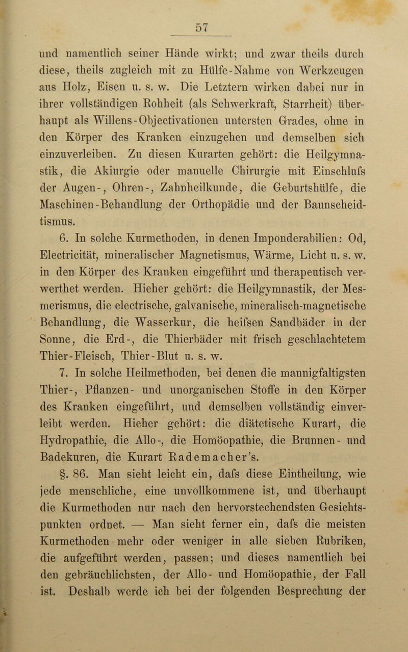 und namentlich seiner Hände wirkt; und zwar tlieils durch diese, theils zugleich mit zu Hülfe-Nähme von Werkzeugen aus Holz, Eisen u. s. w. Die Letztem wirken dabei nur in ihrer vollständigen Rohheit (als Schwerkraft, Starrheit) über- haupt als Willens-Ohjectivationen untersten Grades, ohne in den Körper des Kranken einzugehen und demselben sich einzuverleiben. Zu diesen Kurarten gehört: die Heilgymna- stik, die Akiurgie oder manuelle Chirurgie mit Einschlufs der Augen-, Ohren-, Zahnheilkunde, die Geburtshiilfe, die Maschinen-Behandlung der Orthopädie und der Baunscheid- tismus. 6. In solche Kurmethoden, in denen Imponderabilien: Od, Electricität, mineralischer Magnetismus, Wärme, Licht u. s. w. in den Körper des Kranken eingeführt und therapeutisch ver- werthet werden. Hieher gehört: die Heilgymnastik, der Mes- merismus, die electrische, galvanische, mineralisch-magnetische Behandlung, die Wasserkur, die heifsen Sandbäder in der Sonne, die Erd-, die Thierbäder mit frisch geschlachtetem Thier-Fleisch, Thier-Blut u. s. w. 7. In solche Heilmethoden, hei denen die mannigfaltigsten Thier-, Pflanzen- und unorganischen Stoffe in den Körper des Kranken eingeführt, und demselben vollständig einver- leibt werden. Hieher gehört: die diätetische Kurart, die Hydropathie, die Allo-, die Homöopathie, die Brunnen- und Badekuren, die Kurart Rädern acher’s. §. 86. Man sieht leicht ein, dafs diese Eintheilung, wie jede menschliche, eine unvollkommene ist, und überhaupt die Kurmethoden nur nach den hervorstechendsten Gesichts- punkten ordnet. — Man sieht ferner ein, dafs die meisten Kurmethoden mehr oder weniger in alle sieben Rubriken, die aufgeführt werden, passen; und dieses namentlich hei den gebräuchlichsten, der Allo- und Homöopathie, der Fall ist. Deshalb werde ich bei der folgenden Besprechung der