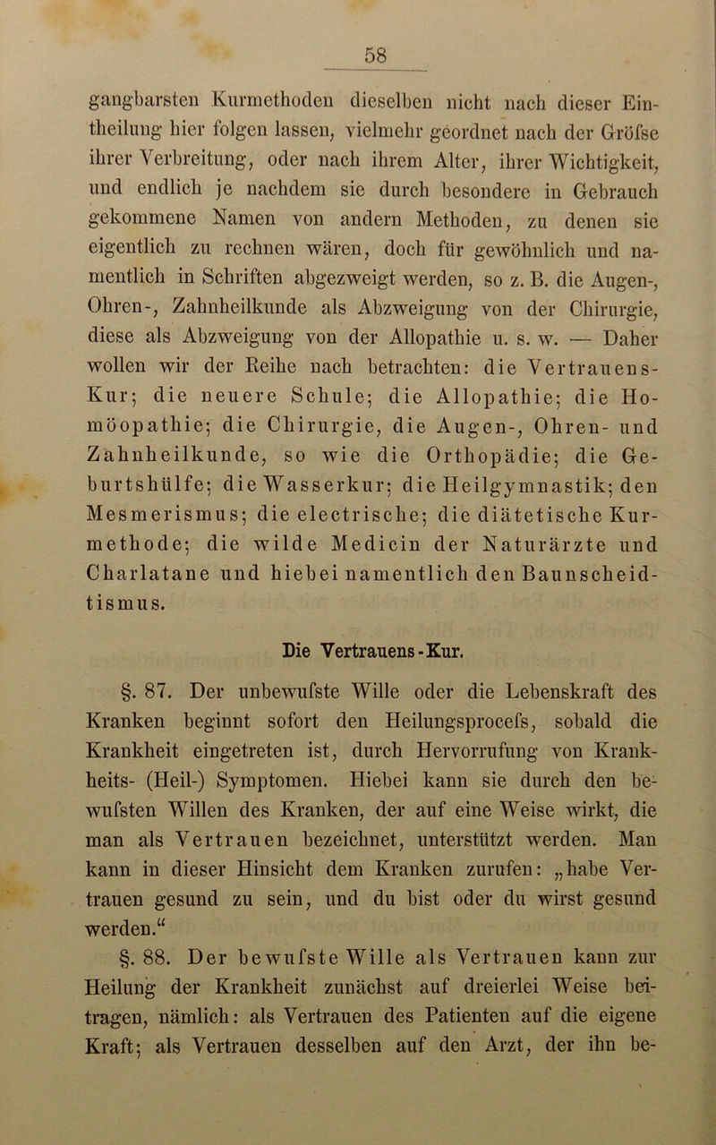 gangbarsten Kurmethoden dieselben nicht nach dieser Ein- theilung hier folgen lassen, vielmehr geordnet nach der Gröfse ihrer Verbreitung, oder nach ihrem Alter, ihrer Wichtigkeit, und endlich je nachdem sie durch besondere in Gebrauch gekommene Namen von andern Methoden, zu denen sie eigentlich zu rechnen wären, doch für gewöhnlich und na- mentlich in Schriften abgezweigt werden, so z. B. die Augen-, Ohren-, Zahnheilkunde als Abzweigung von der Chirurgie, diese als Abzweigung von der Allopathie u. s. w. — Daher wollen wir der Reihe nach betrachten: die Vertrauens- Kur; die neuere Schule; die Allopathie; die Ho- möopathie; die Chirurgie, die Augen-, Ohren- und Zahnheilkunde, so wie die Orthopädie; die Ge- burtshülfe; die Wasserkur; die Heilgymnastik; den Mesmerismus; die electrische; die diätetische Kur- methode; die wilde Medicin der Naturärzte und Charlatane und hiebei namentlich den Baunscheid- tismus. Die Vertrauens-Kur. §. 87. Der unbewufste Wille oder die Lebenskraft des Kranken beginnt sofort den Heilungsprocefs, sobald die Krankheit eingetreten ist, durch Hervorrufung von Krank- heits- (Heil-) Symptomen. Hiebei kann sie durch den be- wufsten Willen des Kranken, der auf eine Weise wirkt, die man als Vertrauen bezeichnet, unterstützt werden. Man kann in dieser Hinsicht dem Kranken zurufen: „habe Ver- trauen gesund zu sein, und du bist oder du wirst gesund werden.“ §. 88. Der bewufste Wille als Vertrauen kann zur Heilung der Krankheit zunächst auf dreierlei Weise bei- tragen, nämlich: als Vertrauen des Patienten auf die eigene Kraft; als Vertrauen desselben auf den Arzt, der ihn be-