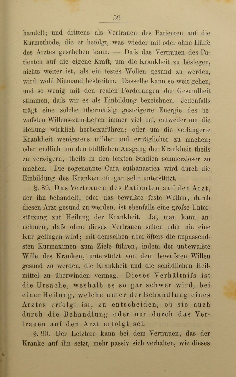 handelt; und drittens als Vertrauen des Patienten auf die Kurmethode, die er befolgt, Avas wieder mit oder ohne Hülfe des Arztes geschehen kann. — Dafs das Vertrauen des Pa- tienten auf die eigene Kraft, um die Krankheit zu besiegen, nichts weiter ist, als ein festes Wollen gesund zu werden, wird wohl Niemand bestreiten. Dasselbe kann so weit gehen, und so wenig mit den realen Forderungen der Gesundheit stimmen, dafs wir es als Einbildung bezeichnen. Jedenfalls trägt eine solche übermäfsig gesteigerte Energie des be- wufsten Willens-ziun-Leben immer viel bei, entAveder um die Heilung wirklich herbeizuführen; oder um die verlängerte Krankheit wenigstens milder und erträglicher zu machen; oder endlich um den tödtlichen Ausgang der Krankheit theils zu verzögern, theils in den letzten Stadien schmerzloser zu machen. Die sogenannte Cura euthanastica wird durch die Einbildung des Kranken oft gar sehr unterstützt. §. 89. Das Vertrauen des Patienten auf den Arzt, der ihn behandelt, oder das bewufste feste Wollen, durch diesen Arzt gesund zu werden, ist ebenfalls eine grofse Unter- stützung zur Heilung der Krankheit. Ja, man kann an- nehmen, dafs ohne dieses Vertrauen selten oder nie eine Kur gelingen wird; mit demselben aber öfters die unpassend- sten Kurmaximen zum Ziele führen, indem der unbewufste Wille des Kranken, unterstützt von dem bewufsten Willen gesund zu werden, die Krankheit und die schädlichen Heil- mittel zu überwinden Arermag. Dieses Verhältnifs ist die Ursache, weshalb es so gar schwer wird, bei einer Heilung, Avelche unter der Behandlung eines Arztes erfolgt ist, zu entscheiden, ob sie auch durch die Behandlung oder nur durch das Ver- trauen auf den Arzt erfolgt sei. §. 90. Der Letztere kann bei dem Vertrauen, das der Kranke auf ihn setzt, mehr passiv sich verhalten, wie dieses