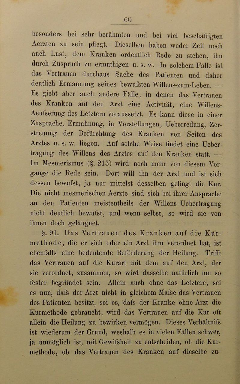 besonders bei sehr berühmten und bei viel beschäftigten Aerzten zu sein pflegt. Dieselben haben weder Zeit noch auch Lust, dem Kranken ordentlich Rede zu stehen, ihn durch Zuspruch zu ermuthigen u. s. w. In solchem Falle ist das Vertrauen durchaus Sache des Patienten und daher deutlich Ermannung seines bewufsten Willens-zum-Leben. — Es giebt aber auch andere Fälle, in denen das Vertrauen des Kranken auf den Arzt eine Activität, eine Willens- Aeufserung des Letztem voraussetzt. Es kann diese in einer Zusprache, Ermahnung, in Vorstellungen, Ueberredung, Zer- streuung der Befürchtung des Kranken von Seiten des Arztes u. s. w. liegen. Auf solche Weise findet eine Ueber- tragung des Willens des Arztes auf den Kranken statt. — Im Mesmerismus (§. 213) wird noch mehr von diesem Vor- gänge die Rede sein. Dort will ihn der Arzt und ist sich dessen bewufst, ja nur mittelst desselben gelingt die Kur. Die nicht mesmerischen Aerzte sind sich bei ihrer Ansprache an den Patienten meistentheils der Willens-Uebertragung nicht deutlich bewufst, und wenn selbst, so wird sie von ihnen doch geläugnet. §. 91. Das Vertrauen des Kranken auf die Kur- methode, die er sich oder ein Arzt ihm verordnet hat, ist ebenfalls eine bedeutende Beförderung der Heilung. Trifft das Vertrauen auf die Kurart mit dem auf den Arzt, der sie verordnet, zusammen, so wird dasselbe natürlich um so fester begründet sein. Allein auch ohne das Letztere, sei es nun, dafs der Arzt nicht in gleichem Mafse das Vertrauen des Patienten besitzt, sei es, dafs der Kranke ohne Arzt die Kurmethode gebraucht, wird das Vertrauen auf die Kur oft allein die Heilung zu bewirken vermögen. Dieses Verkältnifs ist wiederum der Grund, weshalb es in vielen Fällen schwör, ja unmöglich ist, mit Gewifsheit zu entscheiden, ob die Kur- methode, ob das Vertrauen des Kranken auf dieselbe zu-